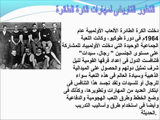 ‫دخلت الكرة الطائرة اللعاب الولمبية عام‬
         ‫4691م فى دورة طوكيو، وكانت اللعبة‬
‫الجماعية الوحيدة التي دخلت الولمبياد للمشاركة‬
        ‫على مستوى الجنسين " رجال، تسيدات"‬
     ‫فتنافست الدول فى إعداد فرقها القومية لنيل‬
     ‫شرف تمثيل دولهم والحصول على الميدالية‬
      ‫الذهبية وتسيادة العالم فى هذه اللعبة تسواء‬
  ‫للرجال أو للسيدات ولقد تجسد هذا التنافس فى‬
 ‫ابتكار العديد من المهارات وتطويرها، وكذلك فى‬
  ‫وضع الخطط وطرق اللعب الهجومية والدفاعية‬
      ‫وأيضا فى اتستخدام طرق وأتساليب التدريب‬
                                       ‫.الحديثة‬
 