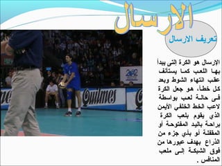 ‫تعريف الرتسال‬

‫الرتسال هو الكرة إلتى يبدأ‬
 ‫بهــا اللعــب كمــا يستأنف‬
 ‫عقـب انتهاء الشو ط وبعد‬
 ‫كـل خطـأ، هـو جعل الكرة‬
 ‫فــى حالــة لعــب بواتسطة‬
‫لعب الخـط الخلفي اليمن‬
  ‫الذي يقوم بلعب الكرة‬
 ‫براحـة باليـد المفتوحـة أو‬
 ‫المقفلـة أـو بأـي جزء من‬
‫الذراع بهدف عبورها من‬
 ‫فوق الشبكــة إلــى ملعب‬
                 ‫المنافس .‬
 