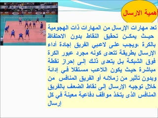 ‫أهمية الرتسال‬
‫تعد مهارات الرتسال من المهارات ذات الهجومية‬
‫حيــث يمكــن تحقيق النقا ط بدون الحتفاظ‬
‫بالكرة ،ويجـب علـى لعـبي الفريق إجادة أداء‬
‫الرتسـال بطريقـة تتعدى كونه مجرد عبور الكرة‬
‫فوق الشبكـة بـل يتعدى ذلـك إلـى إحراز نقطة‬
‫مباشرة حيـث يكون اللعـب مسـتقل فـي إدائة‬
‫وبدون تأثير من زملئه أو الفريق المنافس من‬
‫خلل توجيـه الرتسـال إلـى نقا ط الضعـف بالفريق‬
‫المنافس الذى يتخذ مواقف دفاعية معينة في كل‬
‫إرتسال‬
 
