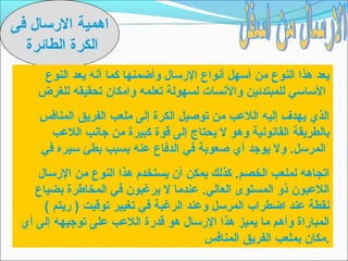 ‫اهمية الرتسال فى‬
  ‫الكرة الطائرة‬
     ‫يعد هذا النوع من أتسهل أنواع الرتسال وأضمنها كما أنه يعد النوع‬
    ‫التساتسي للمبتدئين والنسات لسهولة تعلمه وامكان تحقيقه للغرض‬
    ‫الذي يهدف إليه اللعب من توصيل الكرة إلى ملعب الفريق المنافس‬
      ‫بالطريقة القانونية وهو ل يحتاج إلى قوة كبيرة من جانب اللعب‬
    ‫المرتسل. ول يوجد أي صعوبة في الدفاع عنه بسبب بطئ تسيره في‬
    ‫اتجاهه لملعب الخصم. كذلك يمكن أن يستخدم هذا النوع من الرتسال‬
    ‫اللعبون ذو المستوى العالي. عندما ل يرغبون في المخاطرة بضياع‬
      ‫نقطة عند اضطراب المرتسل وعند الرغبة في تغيير توقيت ) ريتم (‬
 ‫المباراة وأهم ما يميز هذا الرتسال هو قدرة اللعب على توجيهه إلى أي‬
                                        ‫.مكان بملعب الفريق المنافس‬
 