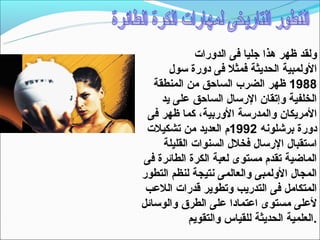 ‫ولقد ظهر هذا جليا فى الدورات‬
       ‫الولمبية الحديثة فمثل فى دورة تسول‬
   ‫8891 ظهر الضرب الساحق من المنطقة‬
     ‫الخلفية وإتقان الرتسال الساحق على يد‬
 ‫المريكان والمدرتسة الوربية، كما ظهر فى‬
 ‫دورة برشلونه 2991م العديد من تشكيلت‬
     ‫اتستقبال الرتسال فخلل السنوات القليلة‬
‫الماضية تقدم مستوى لعبة الكرة الطائرة فى‬
‫المجال الولمبى والعالمى نتيجة لنظم التطور‬
 ‫المتكامل فى التدريب وتطوير قدرات اللعب‬
‫لعلى مستوى اعتمادا على الطرق والوتسائل‬
            ‫.العلمية الحديثة للقياس والتقويم‬
 