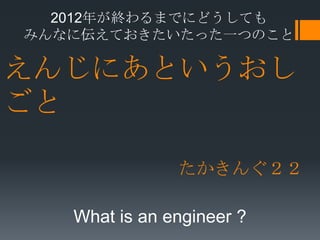 2012年が終わるまでにどうしても
みんなに伝えておきたいたった一つのこと

えんじにあというおし
ごと

               たかきんぐ２２

   What is an engineer ?
 