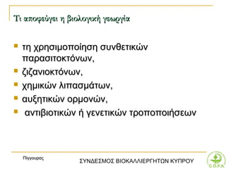 Τι αποφεύγει η βιολογική γεωργία

   τη χρησιμοποίηση συνθετικών
    παρασιτοκτόνων,
   ζιζανιοκτόνων,
   χημικών λιπασμάτων,
   αυξητικών ορμονών,
    αντιβιοτικών ή γενετικών τροποποιήσεων



    Πίγγουρας
                  ΣΥΝΔΕΣΜΟΣ ΒΙΟΚΑΛΛΙΕΡΓΗΤΩΝ ΚΥΠΡΟΥ
 
