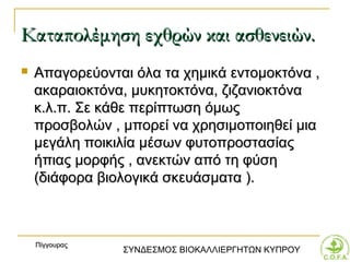Καταπολέμηση εχθρών και ασθενειών.
   Απαγορεύονται όλα τα χημικά εντομοκτόνα ,
    ακαραιοκτόνα, μυκητοκτόνα, ζιζανιοκτόνα
    κ.λ.π. Σε κάθε περίπτωση όμως
    προσβολών , μπορεί να χρησιμοποιηθεί μια
    μεγάλη ποικιλία μέσων φυτοπροστασίας
    ήπιας μορφής , ανεκτών από τη φύση
    (διάφορα βιολογικά σκευάσματα ).



    Πίγγουρας
                ΣΥΝΔΕΣΜΟΣ ΒΙΟΚΑΛΛΙΕΡΓΗΤΩΝ ΚΥΠΡΟΥ
 