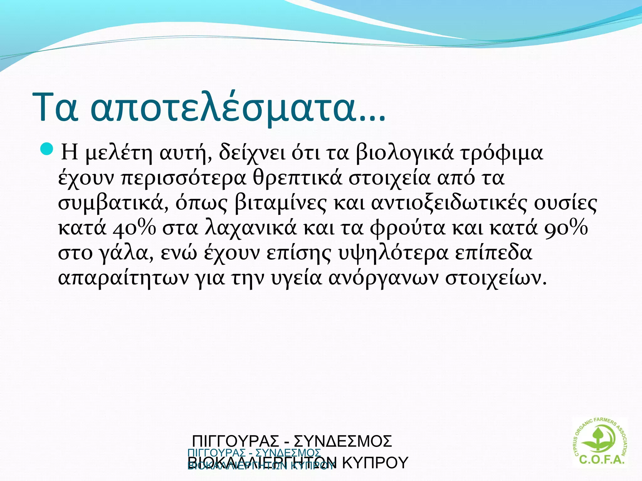 Τα αποτελέσματα…
Η μελέτη αυτή, δείχνει ότι τα βιολογικά τρόφιμα
 έχουν περισσότερα θρεπτικά στοιχεία από τα
 συμβατικά, όπως βιταμίνες και αντιοξειδωτικές ουσίες
 κατά 40% στα λαχανικά και τα φρούτα και κατά 90%
 στο γάλα, ενώ έχουν επίσης υψηλότερα επίπεδα
 απαραίτητων για την υγεία ανόργανων στοιχείων.




              ΠΙΓΓΟΥΡΑΣ - ΣΥΝΔΕΣΜΟΣ
              ΠΙΓΓΟΥΡΑΣ - ΣΥΝΔΕΣΜΟΣ
              ΒΙΟΚΑΛΛΙΕΡΓΗΤΩΝ ΚΥΠΡΟΥ
              ΒΙΟΚΑΛΛΙΕΡΓΗΤΩΝ ΚΥΠΡΟΥ                    10
 