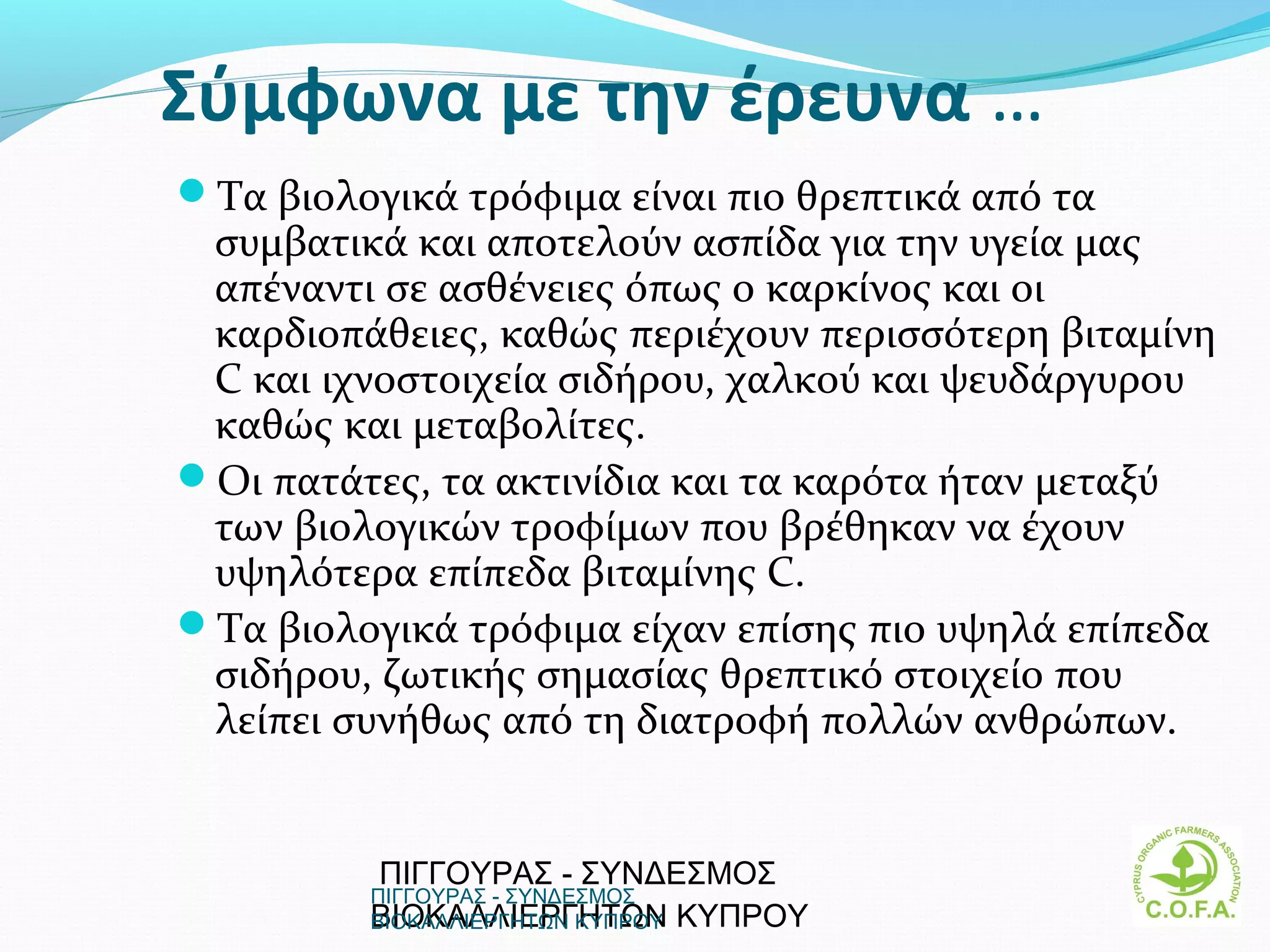 Σύμφωνα με την έρευνα …
Τα βιολογικά τρόφιμα είναι πιο θρεπτικά από τα
 συμβατικά και αποτελούν ασπίδα για την υγεία μας
 απέναντι σε ασθένειες όπως ο καρκίνος και οι
 καρδιοπάθειες, καθώς περιέχουν περισσότερη βιταμίνη
 C και ιχνοστοιχεία σιδήρου, χαλκού και ψευδάργυρου
 καθώς και μεταβολίτες.
Οι πατάτες, τα ακτινίδια και τα καρότα ήταν μεταξύ
 των βιολογικών τροφίμων που βρέθηκαν να έχουν
 υψηλότερα επίπεδα βιταμίνης C.
Τα βιολογικά τρόφιμα είχαν επίσης πιο υψηλά επίπεδα
 σιδήρου, ζωτικής σημασίας θρεπτικό στοιχείο που
 λείπει συνήθως από τη διατροφή πολλών ανθρώπων.


          ΠΙΓΓΟΥΡΑΣ - ΣΥΝΔΕΣΜΟΣ
         ΠΙΓΓΟΥΡΑΣ - ΣΥΝΔΕΣΜΟΣ
         ΒΙΟΚΑΛΛΙΕΡΓΗΤΩΝ  ΚΥΠΡΟΥ
         ΒΙΟΚΑΛΛΙΕΡΓΗΤΩΝ ΚΥΠΡΟΥ                   11
 