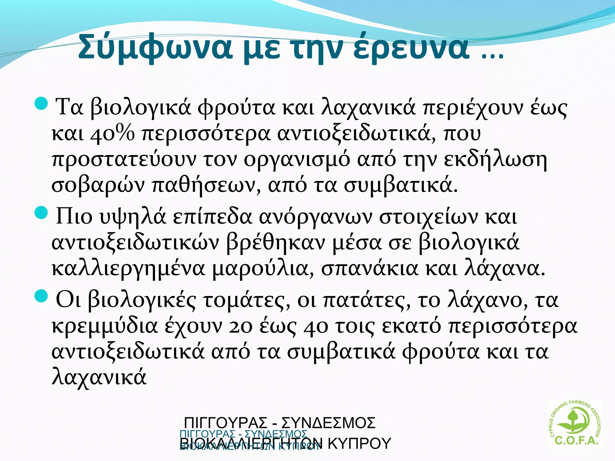 Σύμφωνα με την έρευνα …
Τα βιολογικά φρούτα και λαχανικά περιέχουν έως
 και 40% περισσότερα αντιοξειδωτικά, που
 προστατεύουν τον οργανισμό από την εκδήλωση
 σοβαρών παθήσεων, από τα συμβατικά.
Πιο υψηλά επίπεδα ανόργανων στοιχείων και
 αντιοξειδωτικών βρέθηκαν μέσα σε βιολογικά
 καλλιεργημένα μαρούλια, σπανάκια και λάχανα.
Οι βιολογικές τομάτες, οι πατάτες, το λάχανο, τα
 κρεμμύδια έχουν 20 έως 40 τοις εκατό περισσότερα
 αντιοξειδωτικά από τα συμβατικά φρούτα και τα
 λαχανικά
             ΠΙΓΓΟΥΡΑΣ - ΣΥΝΔΕΣΜΟΣ
             ΠΙΓΓΟΥΡΑΣ - ΣΥΝΔΕΣΜΟΣ
             ΒΙΟΚΑΛΛΙΕΡΓΗΤΩΝ ΚΥΠΡΟΥ
             ΒΙΟΚΑΛΛΙΕΡΓΗΤΩΝ ΚΥΠΡΟΥ               12
 