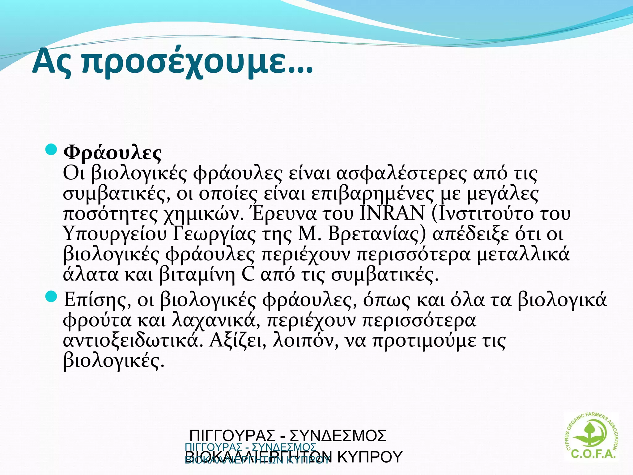Ας προσέχουμε…

Φράουλες
 Οι βιολογικές φράουλες είναι ασφαλέστερες από τις
 συμβατικές, οι οποίες είναι επιβαρημένες με μεγάλες
 ποσότητες χημικών. Έρευνα του INRAN (Ινστιτούτο του
 Υπουργείου Γεωργίας της M. Βρετανίας) απέδειξε ότι οι
 βιολογικές φράουλες περιέχουν περισσότερα μεταλλικά
 άλατα και βιταμίνη C από τις συμβατικές.
Επίσης, οι βιολογικές φράουλες, όπως και όλα τα βιολογικά
 φρούτα και λαχανικά, περιέχουν περισσότερα
 αντιοξειδωτικά. Αξίζει, λοιπόν, να προτιμούμε τις
 βιολογικές.


              ΠΙΓΓΟΥΡΑΣ - ΣΥΝΔΕΣΜΟΣ
              ΠΙΓΓΟΥΡΑΣ - ΣΥΝΔΕΣΜΟΣ
              ΒΙΟΚΑΛΛΙΕΡΓΗΤΩΝ ΚΥΠΡΟΥ
              ΒΙΟΚΑΛΛΙΕΡΓΗΤΩΝ ΚΥΠΡΟΥ                    15
 