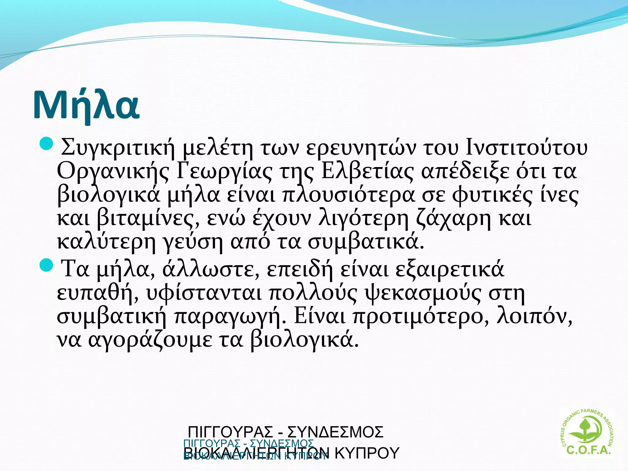 Mήλα
Συγκριτική μελέτη των ερευνητών του Iνστιτούτου
 Oργανικής Γεωργίας της Eλβετίας απέδειξε ότι τα
 βιολογικά μήλα είναι πλουσιότερα σε φυτικές ίνες
 και βιταμίνες, ενώ έχουν λιγότερη ζάχαρη και
 καλύτερη γεύση από τα συμβατικά.
Tα μήλα, άλλωστε, επειδή είναι εξαιρετικά
 ευπαθή, υφίστανται πολλούς ψεκασμούς στη
 συμβατική παραγωγή. Είναι προτιμότερο, λοιπόν,
 να αγοράζουμε τα βιολογικά.


             ΠΙΓΓΟΥΡΑΣ - ΣΥΝΔΕΣΜΟΣ
             ΠΙΓΓΟΥΡΑΣ - ΣΥΝΔΕΣΜΟΣ
             ΒΙΟΚΑΛΛΙΕΡΓΗΤΩΝ ΚΥΠΡΟΥ
             ΒΙΟΚΑΛΛΙΕΡΓΗΤΩΝ ΚΥΠΡΟΥ                 17
 