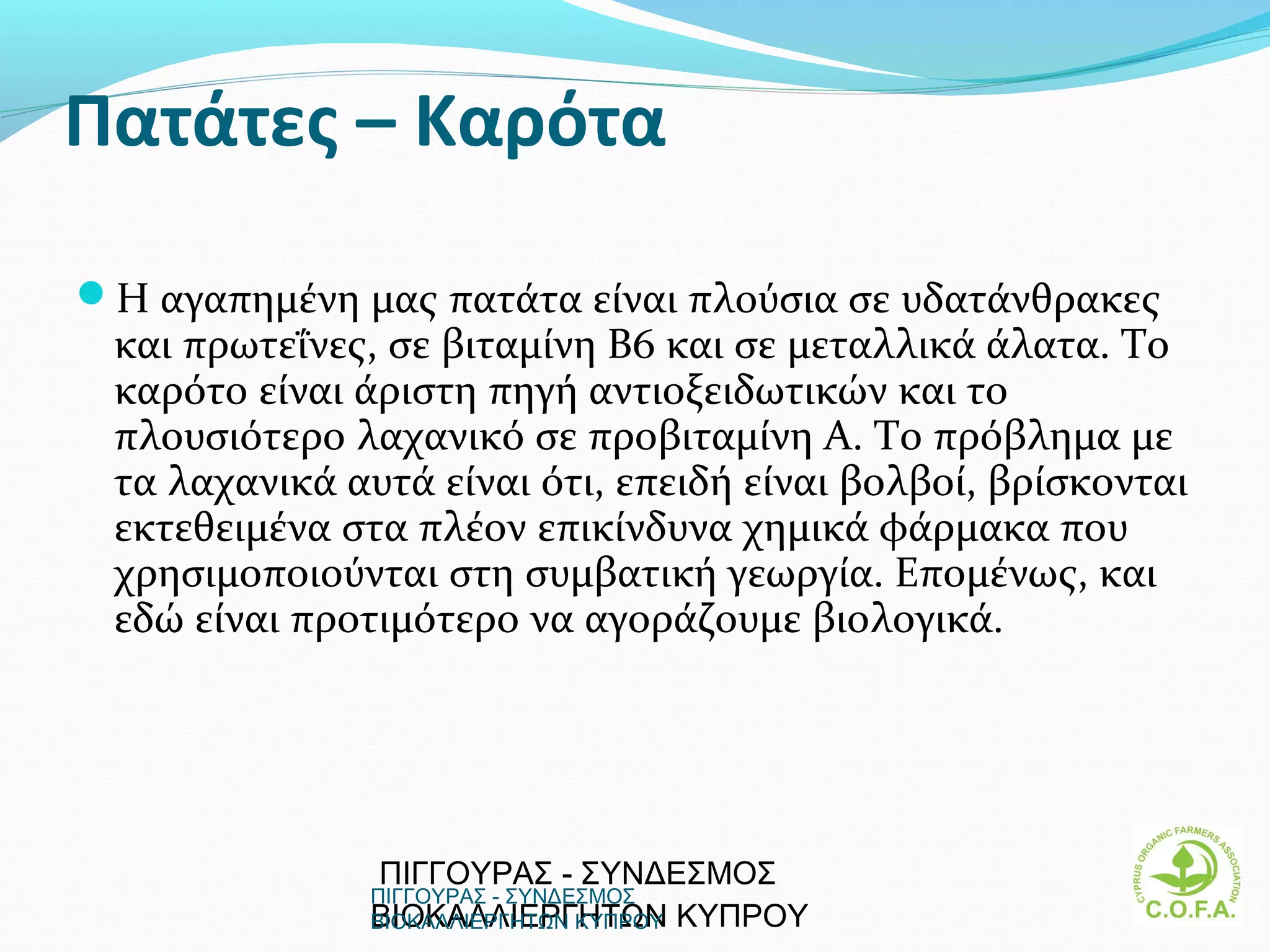 Πατάτες – Καρότα

H αγαπημένη μας πατάτα είναι πλούσια σε υδατάνθρακες
 και πρωτεΐνες, σε βιταμίνη B6 και σε μεταλλικά άλατα. Tο
 καρότο είναι άριστη πηγή αντιοξειδωτικών και το
 πλουσιότερο λαχανικό σε προβιταμίνη A. Tο πρόβλημα με
 τα λαχανικά αυτά είναι ότι, επειδή είναι βολβοί, βρίσκονται
 εκτεθειμένα στα πλέον επικίνδυνα χημικά φάρμακα που
 χρησιμοποιούνται στη συμβατική γεωργία. Επομένως, και
 εδώ είναι προτιμότερο να αγοράζουμε βιολογικά.




               ΠΙΓΓΟΥΡΑΣ - ΣΥΝΔΕΣΜΟΣ
               ΠΙΓΓΟΥΡΑΣ - ΣΥΝΔΕΣΜΟΣ
               ΒΙΟΚΑΛΛΙΕΡΓΗΤΩΝ ΚΥΠΡΟΥ
               ΒΙΟΚΑΛΛΙΕΡΓΗΤΩΝ ΚΥΠΡΟΥ                      18
 
