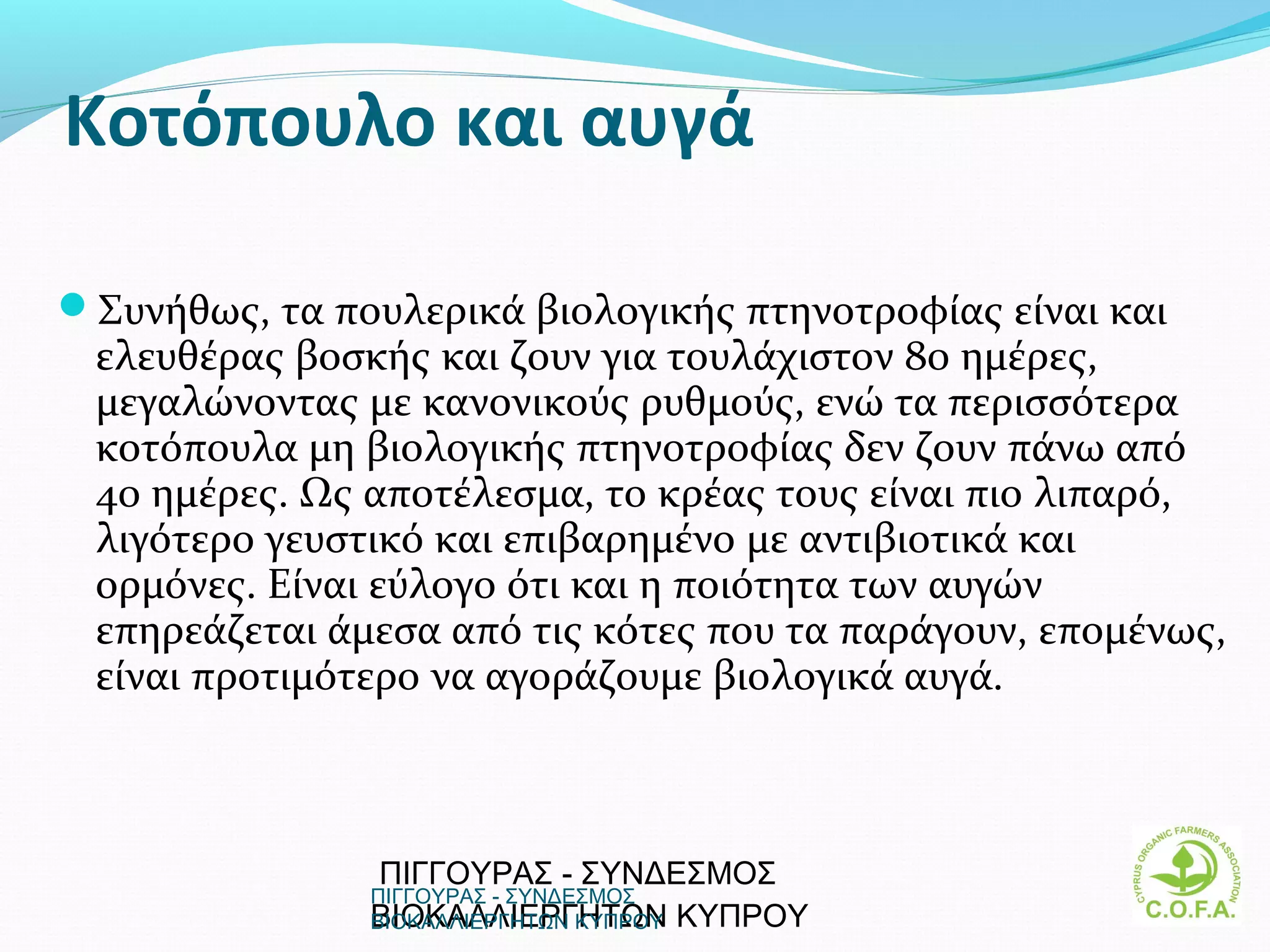 Κοτόπουλο και αυγά

Συνήθως, τα πουλερικά βιολογικής πτηνοτροφίας είναι και
 ελευθέρας βοσκής και ζουν για τουλάχιστον 80 ημέρες,
 μεγαλώνοντας με κανονικούς ρυθμούς, ενώ τα περισσότερα
 κοτόπουλα μη βιολογικής πτηνοτροφίας δεν ζουν πάνω από
 40 ημέρες. Ως αποτέλεσμα, το κρέας τους είναι πιο λιπαρό,
 λιγότερο γευστικό και επιβαρημένο με αντιβιοτικά και
 ορμόνες. Eίναι εύλογο ότι και η ποιότητα των αυγών
 επηρεάζεται άμεσα από τις κότες που τα παράγουν, επομένως,
 είναι προτιμότερο να αγοράζουμε βιολογικά αυγά.



                ΠΙΓΓΟΥΡΑΣ - ΣΥΝΔΕΣΜΟΣ
               ΠΙΓΓΟΥΡΑΣ - ΣΥΝΔΕΣΜΟΣ
               ΒΙΟΚΑΛΛΙΕΡΓΗΤΩΝ  ΚΥΠΡΟΥ
               ΒΙΟΚΑΛΛΙΕΡΓΗΤΩΝ ΚΥΠΡΟΥ                      19
 