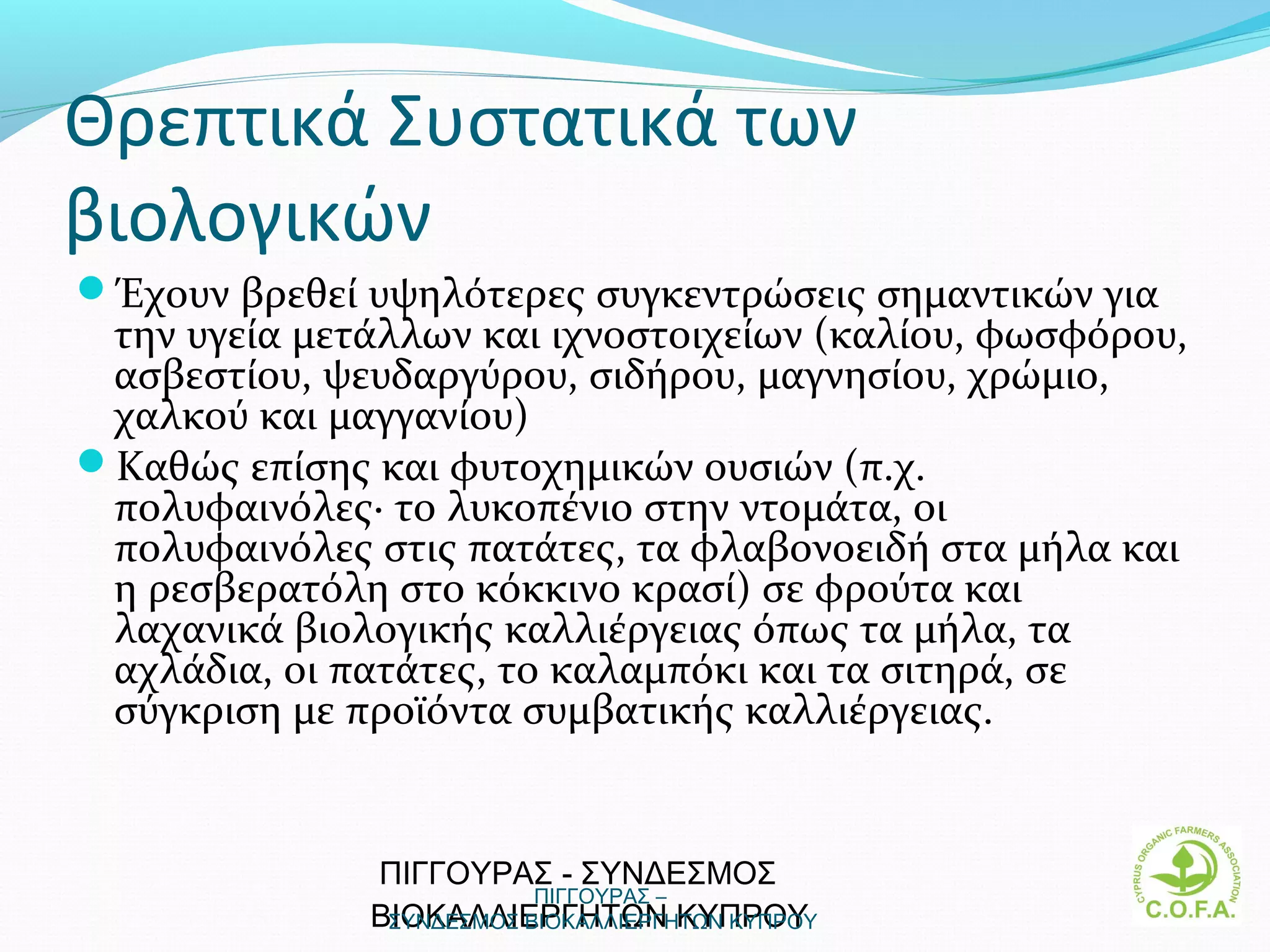Θρεπτικά Συστατικά των
βιολογικών
Έχουν βρεθεί υψηλότερες συγκεντρώσεις σημαντικών για
 την υγεία μετάλλων και ιχνοστοιχείων (καλίου, φωσφόρου,
 ασβεστίου, ψευδαργύρου, σιδήρου, μαγνησίου, χρώμιο,
 χαλκού και μαγγανίου)
Καθώς επίσης και φυτοχημικών ουσιών (π.χ.
 πολυφαινόλες· το λυκοπένιο στην ντομάτα, οι
 πολυφαινόλες στις πατάτες, τα φλαβονοειδή στα μήλα και
 η ρεσβερατόλη στο κόκκινο κρασί) σε φρούτα και
 λαχανικά βιολογικής καλλιέργειας όπως τα μήλα, τα
 αχλάδια, οι πατάτες, το καλαμπόκι και τα σιτηρά, σε
 σύγκριση με προϊόντα συμβατικής καλλιέργειας.


              ΠΙΓΓΟΥΡΑΣ - ΣΥΝΔΕΣΜΟΣ
                          ΠΙΓΓΟΥΡΑΣ –
              ΒΙΟΚΑΛΛΙΕΡΓΗΤΩΝ ΚΥΠΡΟΥ
               ΣΥΝΔΕΣΜΟΣ ΒΙΟΚΑΛΛΙΕΡΓΗΤΩΝ ΚΥΠΡΟΥ            3
 