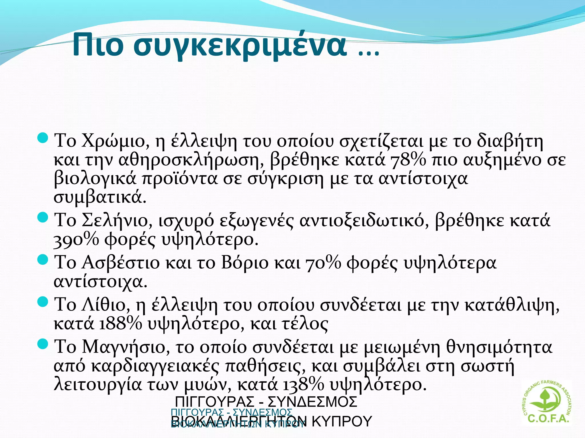 Πιο συγκεκριμένα …

Το Χρώμιο, η έλλειψη του οποίου σχετίζεται με το διαβήτη
 και την αθηροσκλήρωση, βρέθηκε κατά 78% πιο αυξημένο σε
 βιολογικά προϊόντα σε σύγκριση με τα αντίστοιχα
 συμβατικά.
Το Σελήνιο, ισχυρό εξωγενές αντιοξειδωτικό, βρέθηκε κατά
 390% φορές υψηλότερο.
Το Ασβέστιο και το Βόριο και 70% φορές υψηλότερα
 αντίστοιχα.
Το Λίθιο, η έλλειψη του οποίου συνδέεται με την κατάθλιψη,
 κατά 188% υψηλότερο, και τέλος
Το Μαγνήσιο, το οποίο συνδέεται με μειωμένη θνησιμότητα
 από καρδιαγγειακές παθήσεις, και συμβάλει στη σωστή
 λειτουργία των μυών, κατά 138% υψηλότερο.
               ΠΙΓΓΟΥΡΑΣ - ΣΥΝΔΕΣΜΟΣ
               ΠΙΓΓΟΥΡΑΣ - ΣΥΝΔΕΣΜΟΣ
               ΒΙΟΚΑΛΛΙΕΡΓΗΤΩΝ ΚΥΠΡΟΥ
               ΒΙΟΚΑΛΛΙΕΡΓΗΤΩΝ ΚΥΠΡΟΥ                       4
 