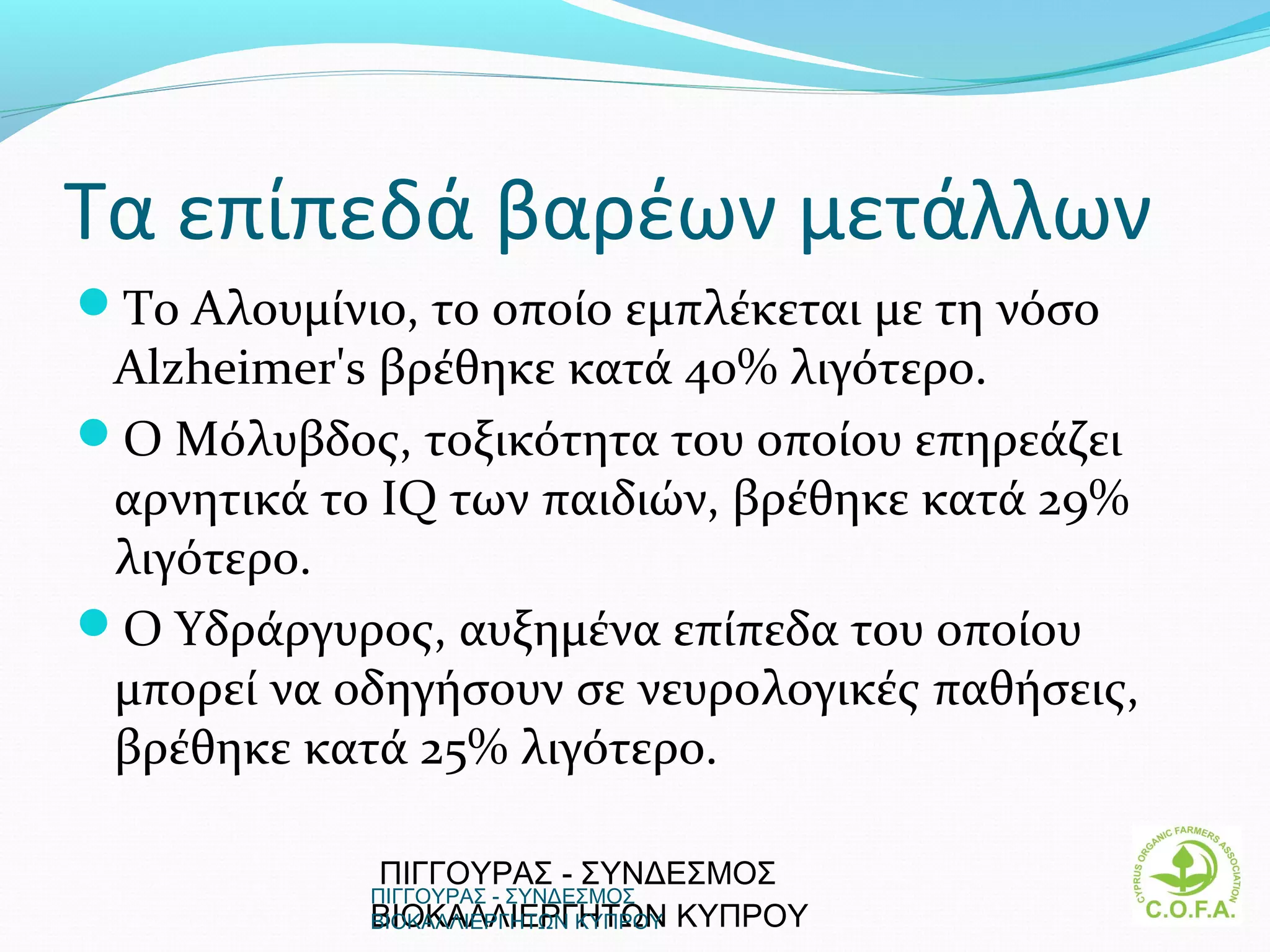 Τα επίπεδά βαρέων μετάλλων
Το Αλουμίνιο, το οποίο εμπλέκεται με τη νόσο
 Alzheimer's βρέθηκε κατά 40% λιγότερο.
Ο Μόλυβδος, τοξικότητα του οποίου επηρεάζει
 αρνητικά το IQ των παιδιών, βρέθηκε κατά 29%
 λιγότερο.
Ο Υδράργυρος, αυξημένα επίπεδα του οποίου
 μπορεί να οδηγήσουν σε νευρολογικές παθήσεις,
 βρέθηκε κατά 25% λιγότερο.

             ΠΙΓΓΟΥΡΑΣ - ΣΥΝΔΕΣΜΟΣ
            ΠΙΓΓΟΥΡΑΣ - ΣΥΝΔΕΣΜΟΣ
            ΒΙΟΚΑΛΛΙΕΡΓΗΤΩΝ  ΚΥΠΡΟΥ
            ΒΙΟΚΑΛΛΙΕΡΓΗΤΩΝ ΚΥΠΡΟΥ               5
 