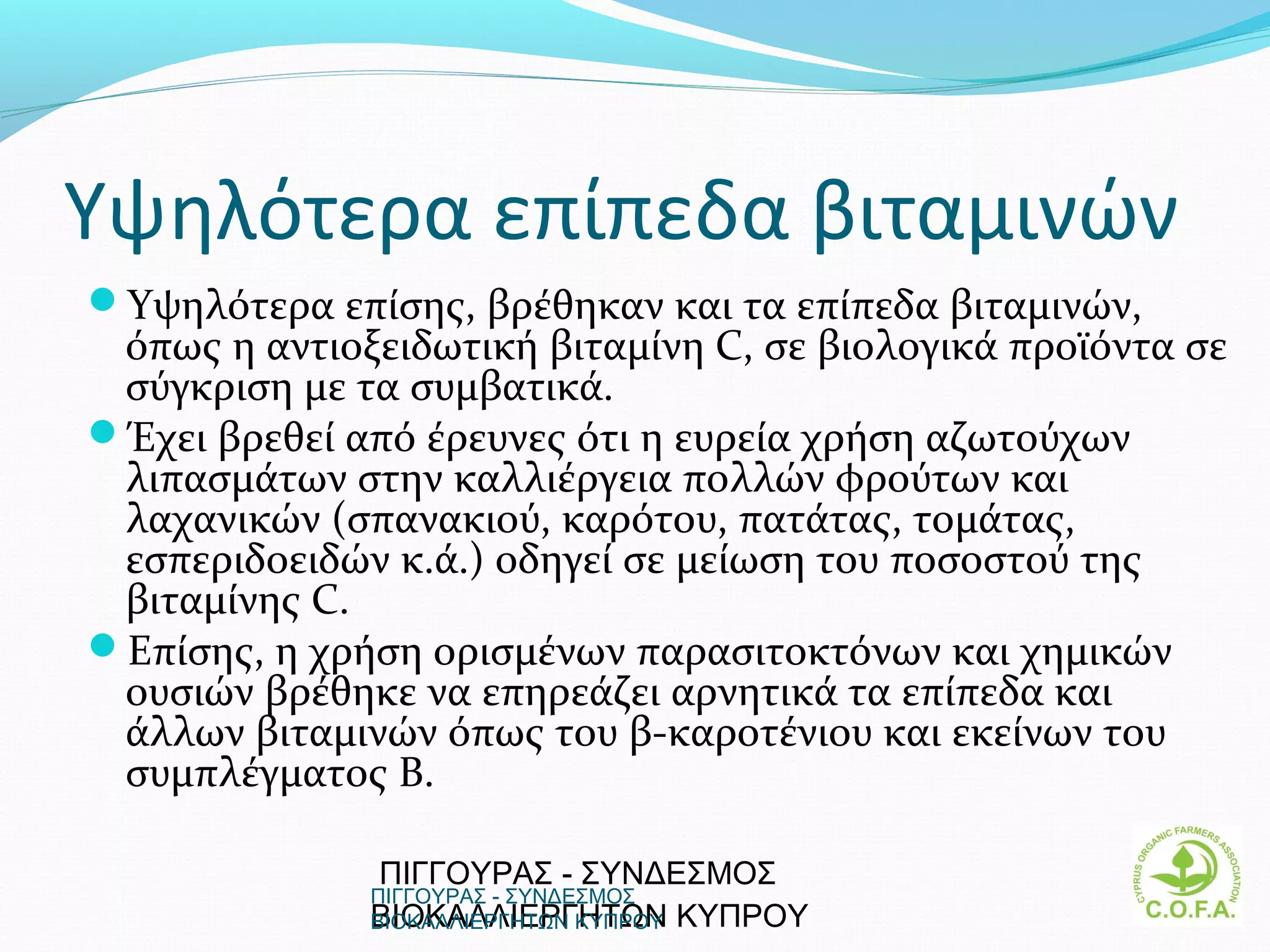 Υψηλότερα επίπεδα βιταμινών
Υψηλότερα επίσης, βρέθηκαν και τα επίπεδα βιταμινών,
 όπως η αντιοξειδωτική βιταμίνη C, σε βιολογικά προϊόντα σε
 σύγκριση με τα συμβατικά.
Έχει βρεθεί από έρευνες ότι η ευρεία χρήση αζωτούχων
 λιπασμάτων στην καλλιέργεια πολλών φρούτων και
 λαχανικών (σπανακιού, καρότου, πατάτας, τομάτας,
 εσπεριδοειδών κ.ά.) οδηγεί σε μείωση του ποσοστού της
 βιταμίνης C.
Επίσης, η χρήση ορισμένων παρασιτοκτόνων και χημικών
 ουσιών βρέθηκε να επηρεάζει αρνητικά τα επίπεδα και
 άλλων βιταμινών όπως του β-καροτένιου και εκείνων του
 συμπλέγματος Β.

               ΠΙΓΓΟΥΡΑΣ - ΣΥΝΔΕΣΜΟΣ
              ΠΙΓΓΟΥΡΑΣ - ΣΥΝΔΕΣΜΟΣ
              ΒΙΟΚΑΛΛΙΕΡΓΗΤΩΝ  ΚΥΠΡΟΥ
              ΒΙΟΚΑΛΛΙΕΡΓΗΤΩΝ ΚΥΠΡΟΥ                     6
 