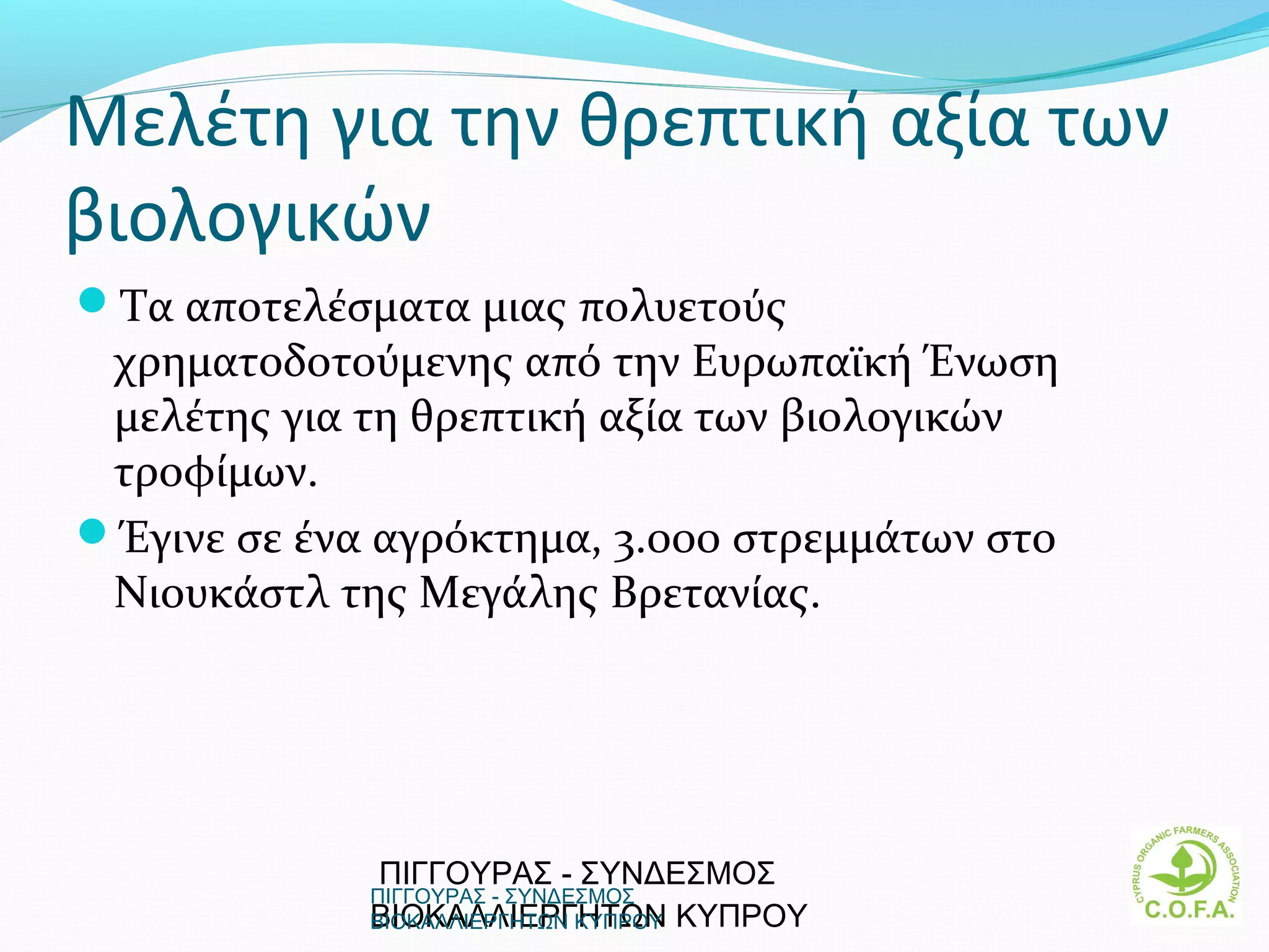 Μελέτη για την θρεπτική αξία των
βιολογικών
Τα αποτελέσματα μιας πολυετούς
 χρηματοδοτούμενης από την Ευρωπαϊκή Ένωση
 μελέτης για τη θρεπτική αξία των βιολογικών
 τροφίμων.
Έγινε σε ένα αγρόκτημα, 3.000 στρεμμάτων στο
 Νιουκάστλ της Μεγάλης Βρετανίας.




             ΠΙΓΓΟΥΡΑΣ - ΣΥΝΔΕΣΜΟΣ
             ΠΙΓΓΟΥΡΑΣ - ΣΥΝΔΕΣΜΟΣ
             ΒΙΟΚΑΛΛΙΕΡΓΗΤΩΝ ΚΥΠΡΟΥ
             ΒΙΟΚΑΛΛΙΕΡΓΗΤΩΝ ΚΥΠΡΟΥ             7
 