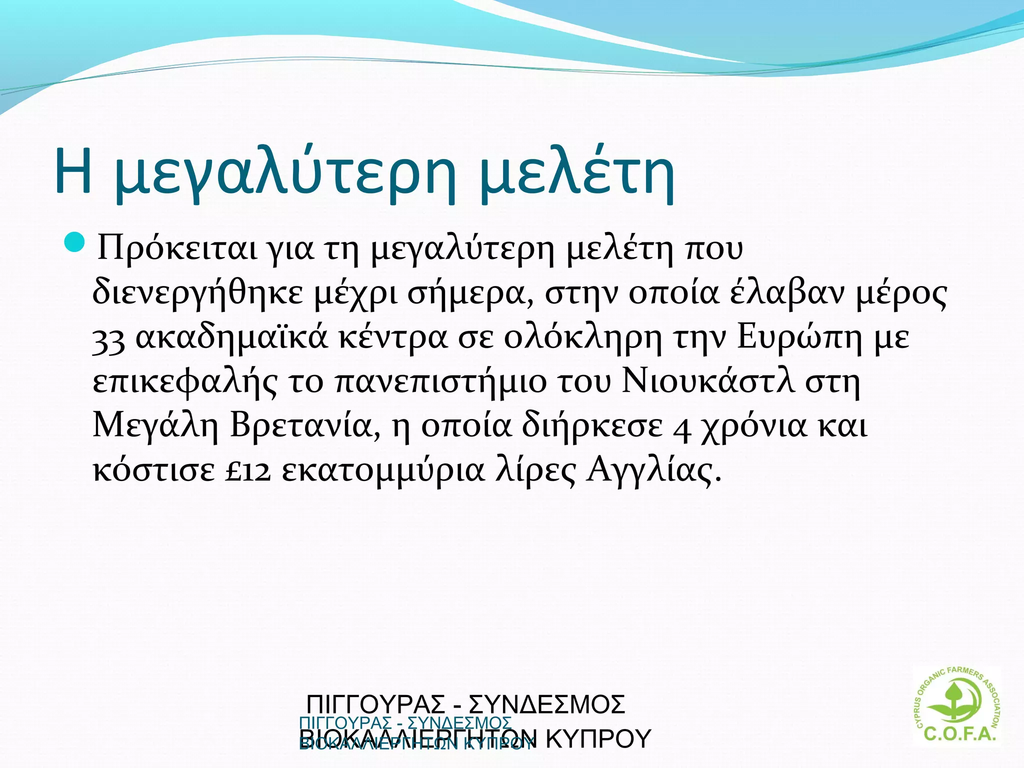 Η μεγαλύτερη μελέτη
Πρόκειται για τη μεγαλύτερη μελέτη που
 διενεργήθηκε μέχρι σήμερα, στην οποία έλαβαν μέρος
 33 ακαδημαϊκά κέντρα σε ολόκληρη την Ευρώπη με
 επικεφαλής το πανεπιστήμιο του Νιουκάστλ στη
 Μεγάλη Βρετανία, η οποία διήρκεσε 4 χρόνια και
 κόστισε £12 εκατομμύρια λίρες Αγγλίας.




             ΠΙΓΓΟΥΡΑΣ - ΣΥΝΔΕΣΜΟΣ
             ΠΙΓΓΟΥΡΑΣ - ΣΥΝΔΕΣΜΟΣ
             ΒΙΟΚΑΛΛΙΕΡΓΗΤΩΝ ΚΥΠΡΟΥ
             ΒΙΟΚΑΛΛΙΕΡΓΗΤΩΝ ΚΥΠΡΟΥ                   8
 
