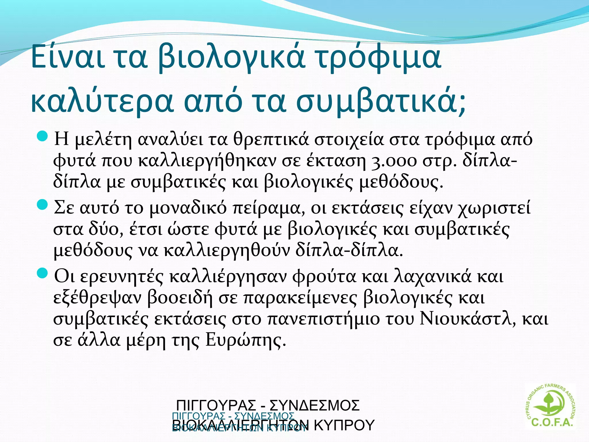 Είναι τα βιολογικά τρόφιμα
καλύτερα από τα συμβατικά;
Η μελέτη αναλύει τα θρεπτικά στοιχεία στα τρόφιμα από
 φυτά που καλλιεργήθηκαν σε έκταση 3.000 στρ. δίπλα-
 δίπλα με συμβατικές και βιολογικές μεθόδους.
Σε αυτό το μοναδικό πείραμα, οι εκτάσεις είχαν χωριστεί
 στα δύο, έτσι ώστε φυτά με βιολογικές και συμβατικές
 μεθόδους να καλλιεργηθούν δίπλα-δίπλα.
Οι ερευνητές καλλιέργησαν φρούτα και λαχανικά και
 εξέθρεψαν βοοειδή σε παρακείμενες βιολογικές και
 συμβατικές εκτάσεις στο πανεπιστήμιο του Νιουκάστλ, και
 σε άλλα μέρη της Ευρώπης.


               ΠΙΓΓΟΥΡΑΣ - ΣΥΝΔΕΣΜΟΣ
              ΠΙΓΓΟΥΡΑΣ - ΣΥΝΔΕΣΜΟΣ
              ΒΙΟΚΑΛΛΙΕΡΓΗΤΩΝ  ΚΥΠΡΟΥ
              ΒΙΟΚΑΛΛΙΕΡΓΗΤΩΝ ΚΥΠΡΟΥ                       9
 