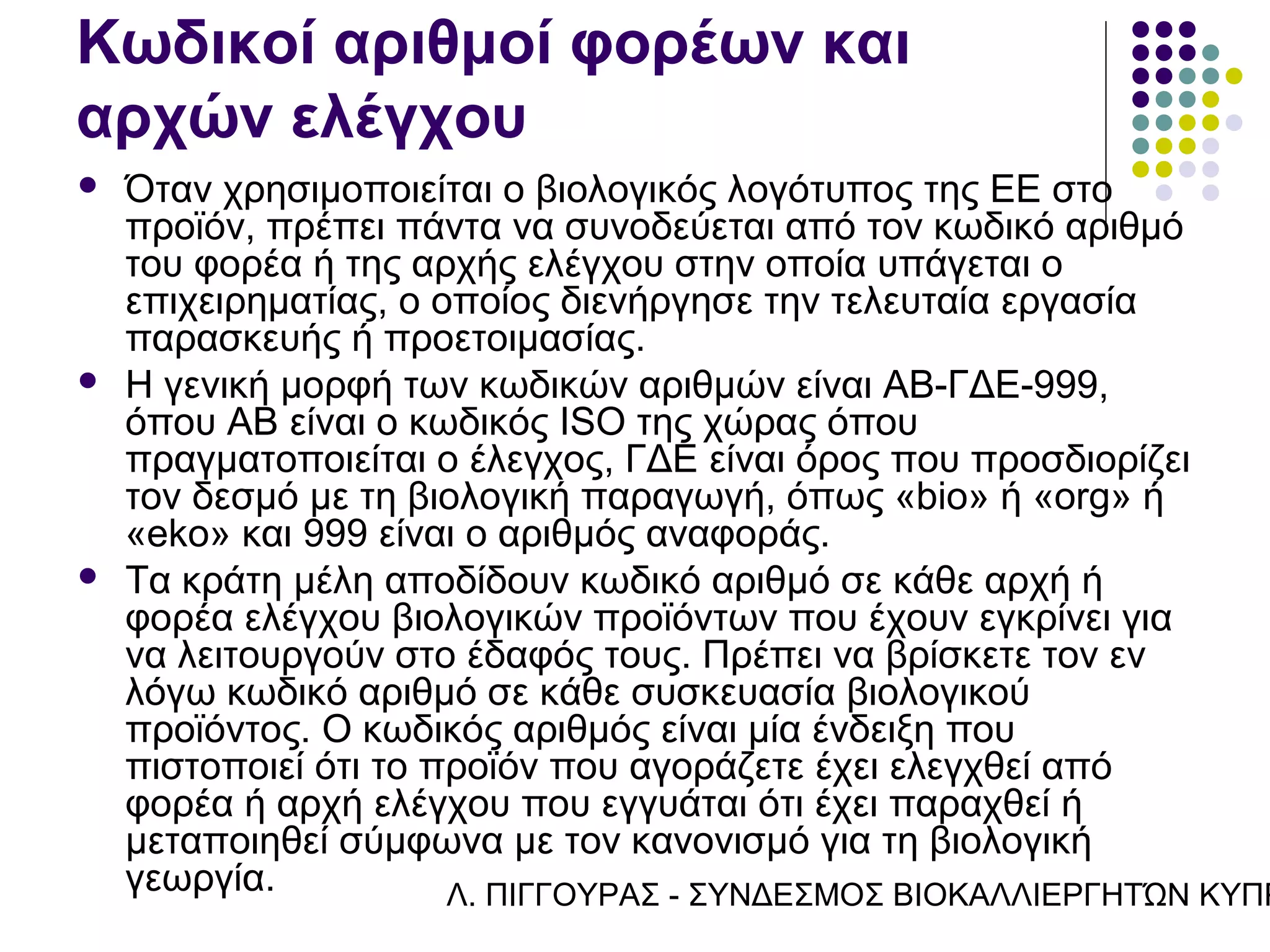 Κωδικοί αριθμοί φορέων και
αρχών ελέγχου
   Όταν χρησιμοποιείται ο βιολογικός λογότυπος της ΕΕ στο
    προϊόν, πρέπει πάντα να συνοδεύεται από τον κωδικό αριθμό
    του φορέα ή της αρχής ελέγχου στην οποία υπάγεται ο
    επιχειρηματίας, ο οποίος διενήργησε την τελευταία εργασία
    παρασκευής ή προετοιμασίας.
   Η γενική μορφή των κωδικών αριθμών είναι AB-ΓΔΕ-999,
    όπου AB είναι ο κωδικός ISO της χώρας όπου
    πραγματοποιείται ο έλεγχος, ΓΔΕ είναι όρος που προσδιορίζει
    τον δεσμό με τη βιολογική παραγωγή, όπως «bio» ή «org» ή
    «eko» και 999 είναι ο αριθμός αναφοράς.
   Τα κράτη μέλη αποδίδουν κωδικό αριθμό σε κάθε αρχή ή
    φορέα ελέγχου βιολογικών προϊόντων που έχουν εγκρίνει για
    να λειτουργούν στο έδαφός τους. Πρέπει να βρίσκετε τον εν
    λόγω κωδικό αριθμό σε κάθε συσκευασία βιολογικού
    προϊόντος. Ο κωδικός αριθμός είναι μία ένδειξη που
    πιστοποιεί ότι το προϊόν που αγοράζετε έχει ελεγχθεί από
    φορέα ή αρχή ελέγχου που εγγυάται ότι έχει παραχθεί ή
    μεταποιηθεί σύμφωνα με τον κανονισμό για τη βιολογική
    γεωργία.           Λ. ΠΙΓΓΟΥΡΑΣ - ΣΥΝΔΕΣΜΟΣ ΒΙΟΚΑΛΛΙΕΡΓΗΤΏΝ ΚΥΠΡ
 