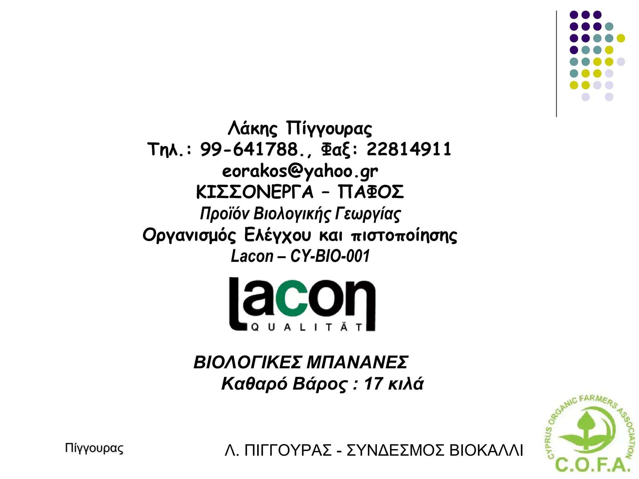Λάκης Πίγγουρας
            Τηλ.: 99-641788., Φαξ: 22814911
                    eorakos@yahoo.gr
                 ΚΙΣΣΟΝΕΡΓΑ – ΠΑΦΟΣ
                  Προϊόν Βιολογικής Γεωργίας
            Οργανισμός Ελέγχου και πιστοποίησης
                      Lacon – CY-BIO-001




                 ΒΙΟΛΟΓΙΚΕΣ ΜΠΑΝΑΝΕΣ
                    Καθαρό Βάρος : 17 κιλά


Πίγγουρας            Λ. ΠΙΓΓΟΥΡΑΣ - ΣΥΝΔΕΣΜΟΣ ΒΙΟΚΑΛΛΙΕΡΓΗΤΏΝ ΚΥΠΡ
 