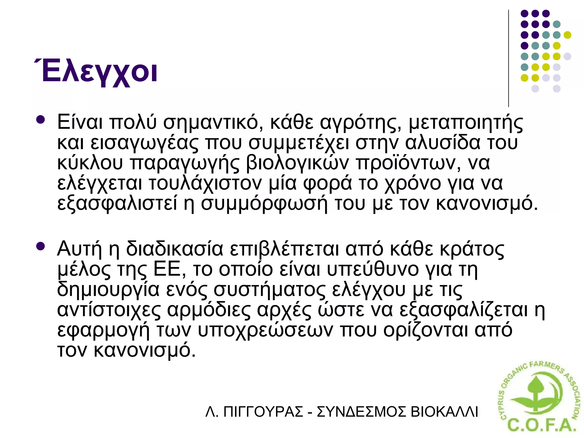Έλεγχοι
   Είναι πολύ σημαντικό, κάθε αγρότης, μεταποιητής
    και εισαγωγέας που συμμετέχει στην αλυσίδα του
    κύκλου παραγωγής βιολογικών προϊόντων, να
    ελέγχεται τουλάχιστον μία φορά το χρόνο για να
    εξασφαλιστεί η συμμόρφωσή του με τον κανονισμό.
   Αυτή η διαδικασία επιβλέπεται από κάθε κράτος
    μέλος της ΕΕ, το οποίο είναι υπεύθυνο για τη
    δημιουργία ενός συστήματος ελέγχου με τις
    αντίστοιχες αρμόδιες αρχές ώστε να εξασφαλίζεται η
    εφαρμογή των υποχρεώσεων που ορίζονται από
    τον κανονισμό.

                   Λ. ΠΙΓΓΟΥΡΑΣ - ΣΥΝΔΕΣΜΟΣ ΒΙΟΚΑΛΛΙΕΡΓΗΤΏΝ ΚΥΠΡ
 