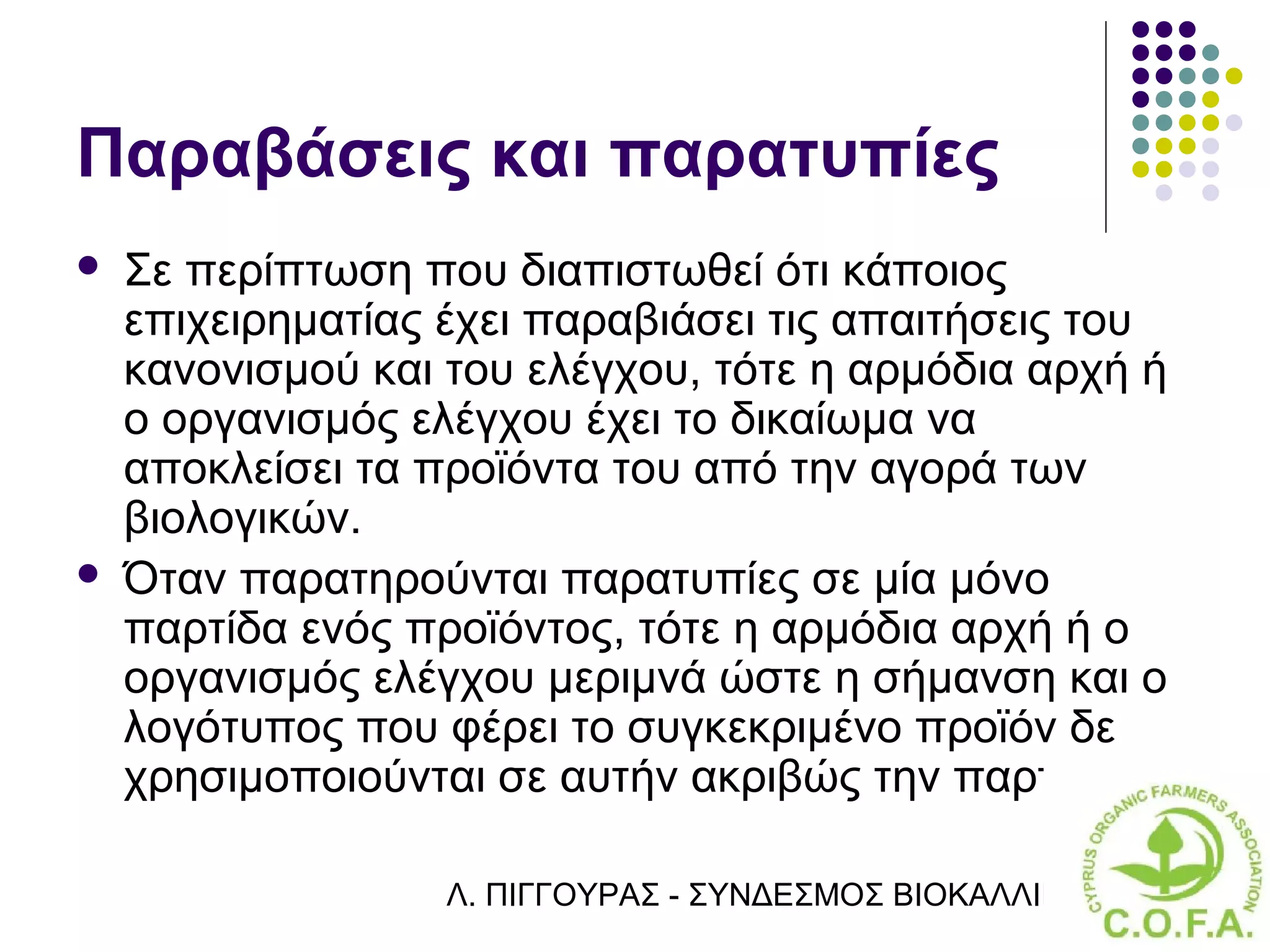 Παραβάσεις και παρατυπίες
   Σε περίπτωση που διαπιστωθεί ότι κάποιος
    επιχειρηματίας έχει παραβιάσει τις απαιτήσεις του
    κανονισμού και του ελέγχου, τότε η αρμόδια αρχή ή
    ο οργανισμός ελέγχου έχει το δικαίωμα να
    αποκλείσει τα προϊόντα του από την αγορά των
    βιολογικών.
   Όταν παρατηρούνται παρατυπίες σε μία μόνο
    παρτίδα ενός προϊόντος, τότε η αρμόδια αρχή ή ο
    οργανισμός ελέγχου μεριμνά ώστε η σήμανση και ο
    λογότυπος που φέρει το συγκεκριμένο προϊόν δε
    χρησιμοποιούνται σε αυτήν ακριβώς την παρτίδα.

                   Λ. ΠΙΓΓΟΥΡΑΣ - ΣΥΝΔΕΣΜΟΣ ΒΙΟΚΑΛΛΙΕΡΓΗΤΏΝ ΚΥΠΡ
 