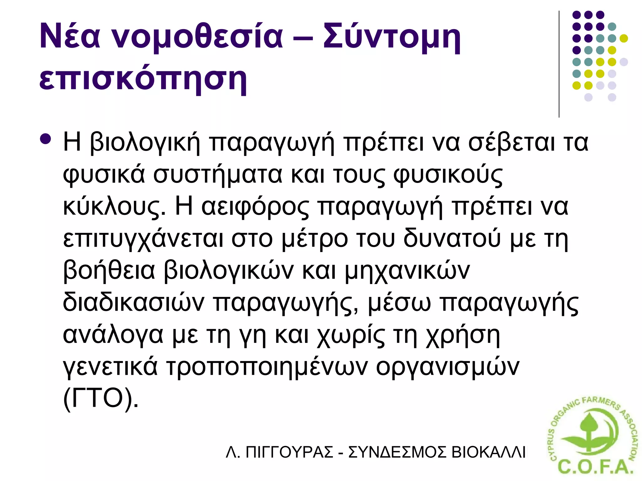 Νέα νομοθεσία – Σύντομη
επισκόπηση
Η βιολογική παραγωγή πρέπει να σέβεται τα
 φυσικά συστήματα και τους φυσικούς
 κύκλους. Η αειφόρος παραγωγή πρέπει να
 επιτυγχάνεται στο μέτρο του δυνατού με τη
 βοήθεια βιολογικών και μηχανικών
 διαδικασιών παραγωγής, μέσω παραγωγής
 ανάλογα με τη γη και χωρίς τη χρήση
 γενετικά τροποποιημένων οργανισμών
 (ΓΤΟ).
             Λ. ΠΙΓΓΟΥΡΑΣ - ΣΥΝΔΕΣΜΟΣ ΒΙΟΚΑΛΛΙΕΡΓΗΤΏΝ ΚΥΠΡ
 