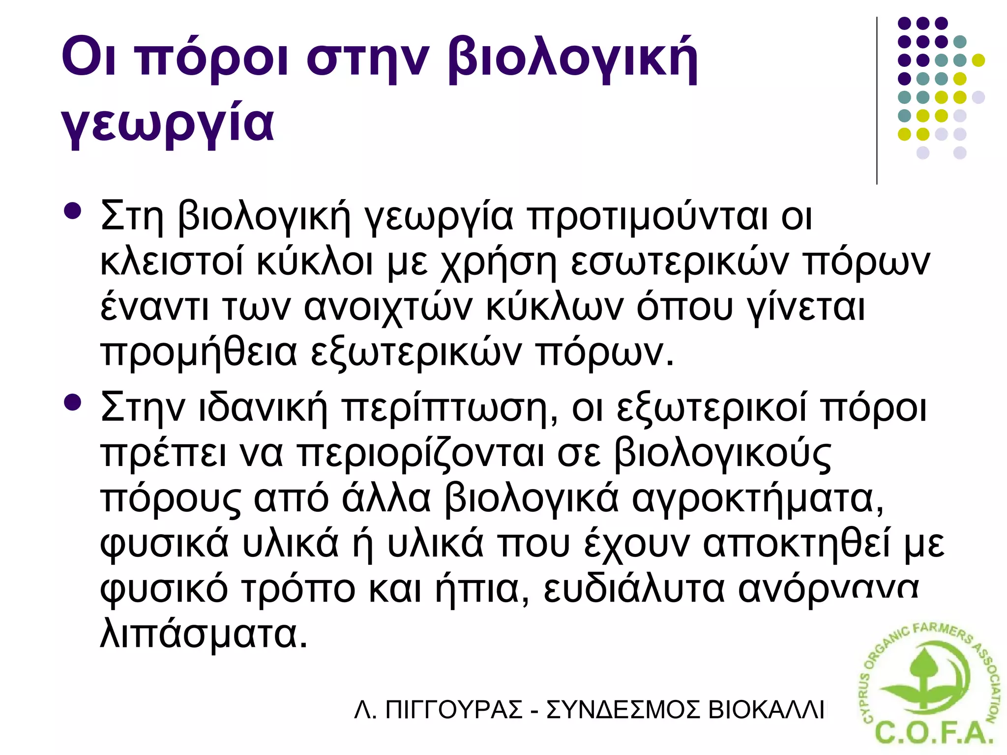 Οι πόροι στην βιολογική
γεωργία
 Στη βιολογική γεωργία προτιμούνται οι
  κλειστοί κύκλοι με χρήση εσωτερικών πόρων
  έναντι των ανοιχτών κύκλων όπου γίνεται
  προμήθεια εξωτερικών πόρων.
 Στην ιδανική περίπτωση, οι εξωτερικοί πόροι
  πρέπει να περιορίζονται σε βιολογικούς
  πόρους από άλλα βιολογικά αγροκτήματα,
  φυσικά υλικά ή υλικά που έχουν αποκτηθεί με
  φυσικό τρόπο και ήπια, ευδιάλυτα ανόργανα
  λιπάσματα.
              Λ. ΠΙΓΓΟΥΡΑΣ - ΣΥΝΔΕΣΜΟΣ ΒΙΟΚΑΛΛΙΕΡΓΗΤΏΝ ΚΥΠΡ
 