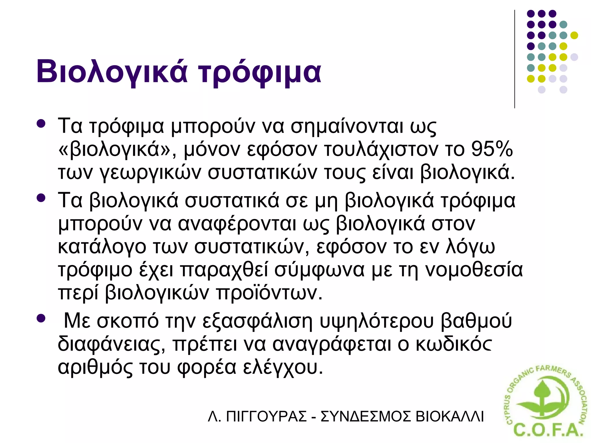 Βιολογικά τρόφιμα
   Τα τρόφιμα μπορούν να σημαίνονται ως
    «βιολογικά», μόνον εφόσον τουλάχιστον το 95%
    των γεωργικών συστατικών τους είναι βιολογικά.
   Τα βιολογικά συστατικά σε μη βιολογικά τρόφιμα
    μπορούν να αναφέρονται ως βιολογικά στον
    κατάλογο των συστατικών, εφόσον το εν λόγω
    τρόφιμο έχει παραχθεί σύμφωνα με τη νομοθεσία
    περί βιολογικών προϊόντων.
    Με σκοπό την εξασφάλιση υψηλότερου βαθμού
    διαφάνειας, πρέπει να αναγράφεται ο κωδικός
    αριθμός του φορέα ελέγχου.

                  Λ. ΠΙΓΓΟΥΡΑΣ - ΣΥΝΔΕΣΜΟΣ ΒΙΟΚΑΛΛΙΕΡΓΗΤΏΝ ΚΥΠΡ
 