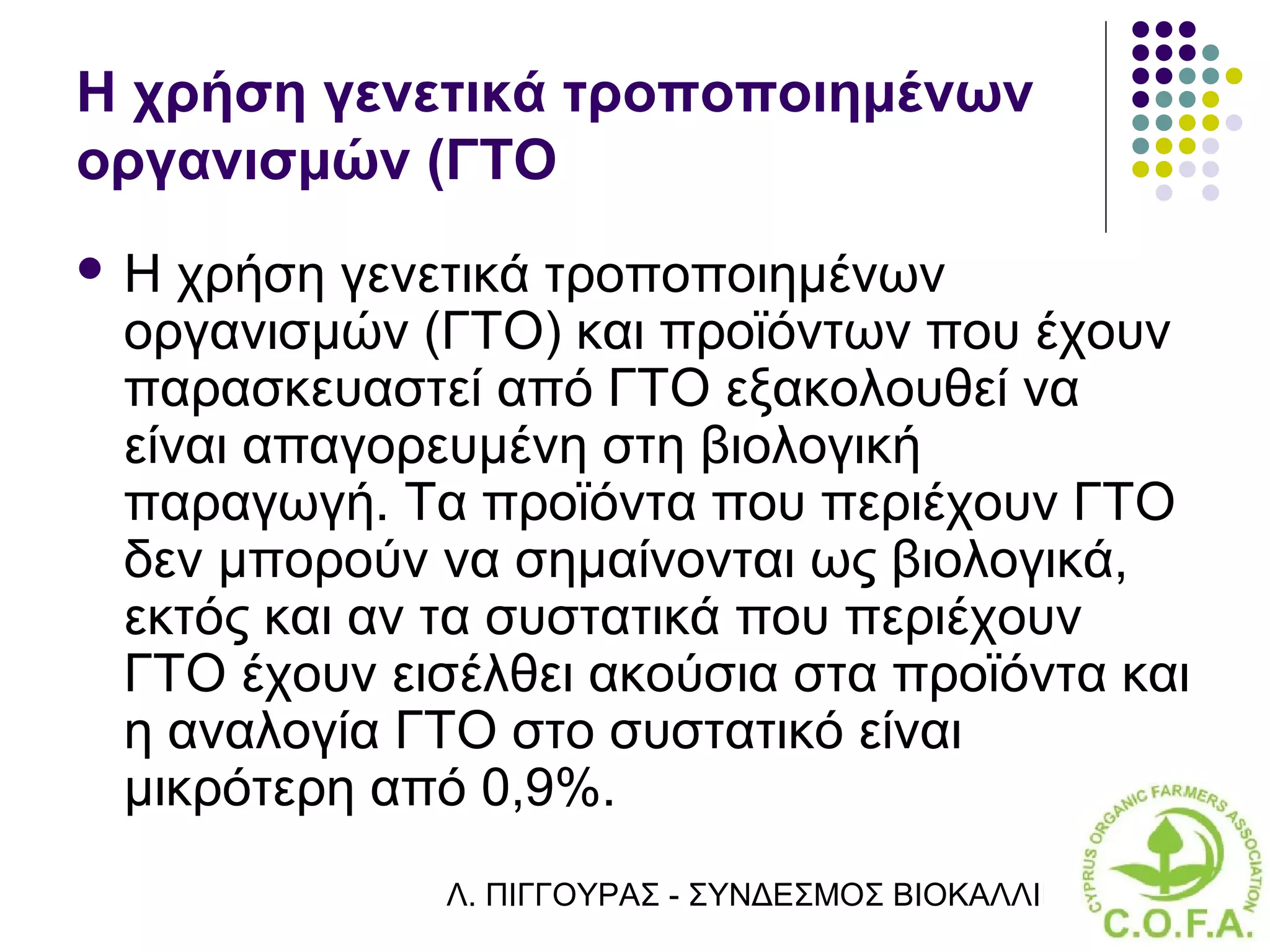 Η χρήση γενετικά τροποποιημένων
οργανισμών (ΓΤΟ
Η  χρήση γενετικά τροποποιημένων
 οργανισμών (ΓΤΟ) και προϊόντων που έχουν
 παρασκευαστεί από ΓΤΟ εξακολουθεί να
 είναι απαγορευμένη στη βιολογική
 παραγωγή. Τα προϊόντα που περιέχουν ΓΤΟ
 δεν μπορούν να σημαίνονται ως βιολογικά,
 εκτός και αν τα συστατικά που περιέχουν
 ΓΤΟ έχουν εισέλθει ακούσια στα προϊόντα και
 η αναλογία ΓΤΟ στο συστατικό είναι
 μικρότερη από 0,9%.
              Λ. ΠΙΓΓΟΥΡΑΣ - ΣΥΝΔΕΣΜΟΣ ΒΙΟΚΑΛΛΙΕΡΓΗΤΏΝ ΚΥΠΡ
 