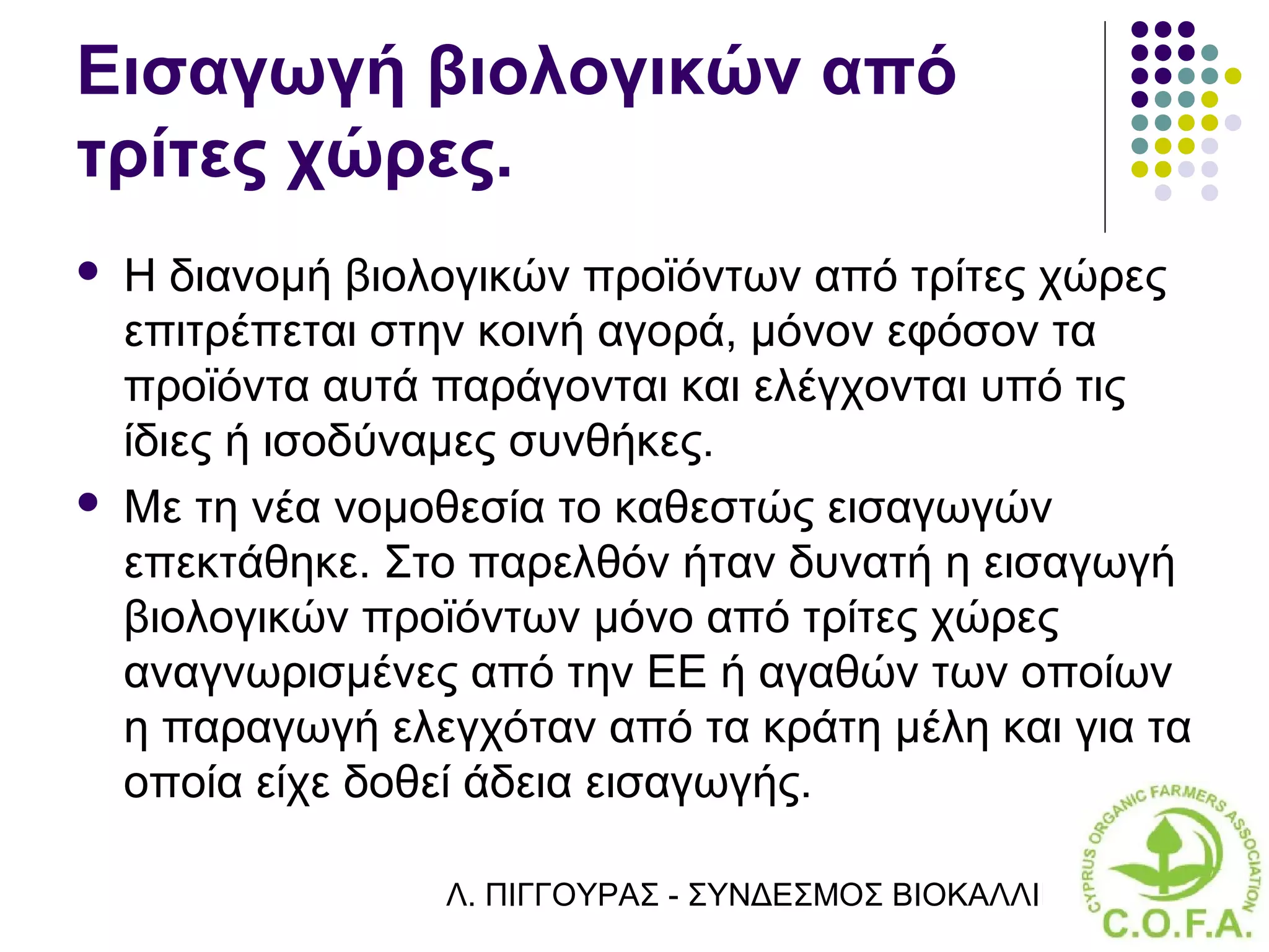 Εισαγωγή βιολογικών από
τρίτες χώρες.
   Η διανομή βιολογικών προϊόντων από τρίτες χώρες
    επιτρέπεται στην κοινή αγορά, μόνον εφόσον τα
    προϊόντα αυτά παράγονται και ελέγχονται υπό τις
    ίδιες ή ισοδύναμες συνθήκες.
   Με τη νέα νομοθεσία το καθεστώς εισαγωγών
    επεκτάθηκε. Στο παρελθόν ήταν δυνατή η εισαγωγή
    βιολογικών προϊόντων μόνο από τρίτες χώρες
    αναγνωρισμένες από την ΕΕ ή αγαθών των οποίων
    η παραγωγή ελεγχόταν από τα κράτη μέλη και για τα
    οποία είχε δοθεί άδεια εισαγωγής.

                  Λ. ΠΙΓΓΟΥΡΑΣ - ΣΥΝΔΕΣΜΟΣ ΒΙΟΚΑΛΛΙΕΡΓΗΤΏΝ ΚΥΠΡ
 