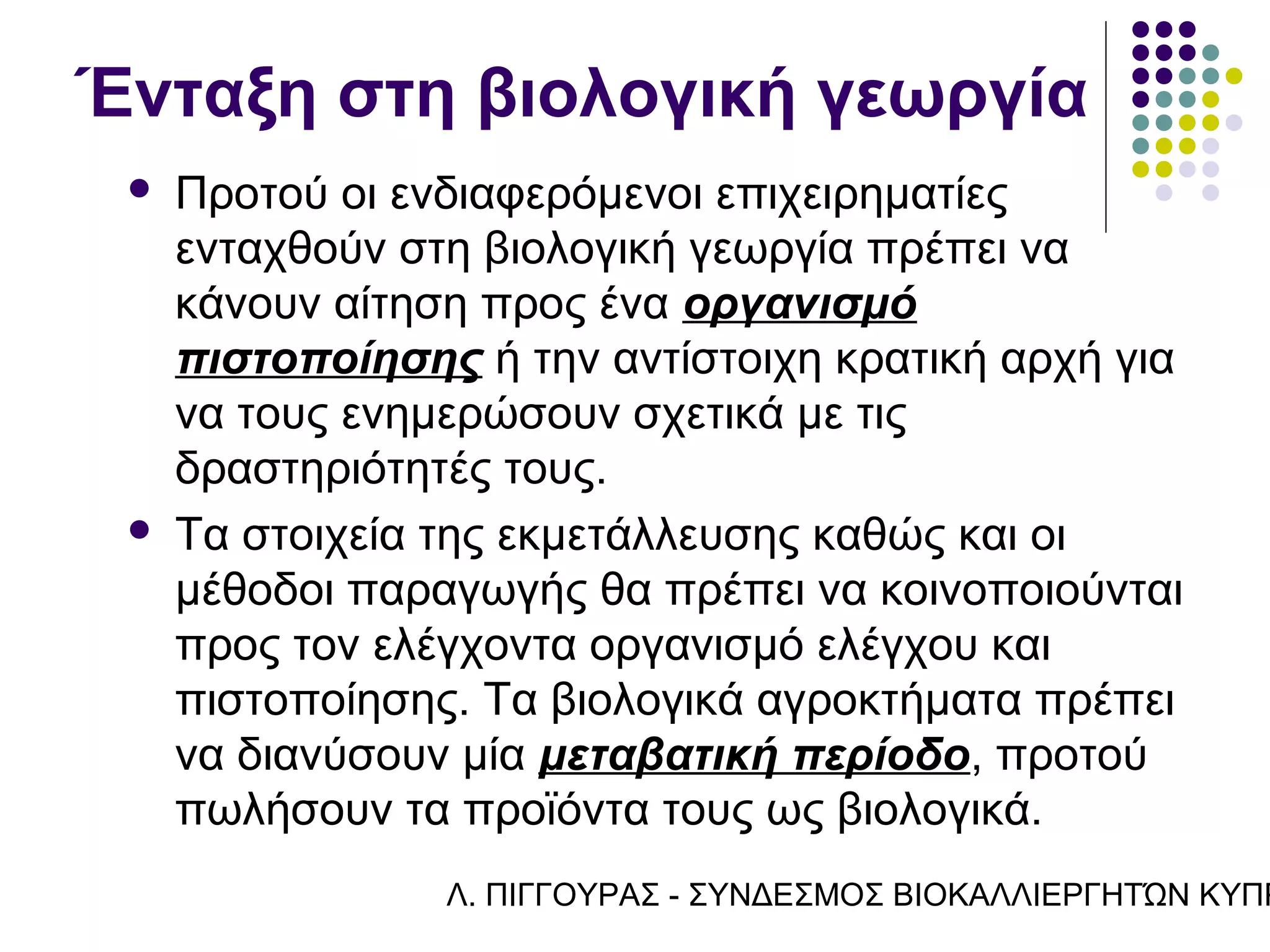 Ένταξη στη βιολογική γεωργία
    Προτού οι ενδιαφερόμενοι επιχειρηματίες
     ενταχθούν στη βιολογική γεωργία πρέπει να
     κάνουν αίτηση προς ένα οργανισμό
     πιστοποίησης ή την αντίστοιχη κρατική αρχή για
     να τους ενημερώσουν σχετικά με τις
     δραστηριότητές τους.
    Τα στοιχεία της εκμετάλλευσης καθώς και οι
     μέθοδοι παραγωγής θα πρέπει να κοινοποιούνται
     προς τον ελέγχοντα οργανισμό ελέγχου και
     πιστοποίησης. Τα βιολογικά αγροκτήματα πρέπει
     να διανύσουν μία μεταβατική περίοδο, προτού
     πωλήσουν τα προϊόντα τους ως βιολογικά.
                 Λ. ΠΙΓΓΟΥΡΑΣ - ΣΥΝΔΕΣΜΟΣ ΒΙΟΚΑΛΛΙΕΡΓΗΤΏΝ ΚΥΠΡ
 