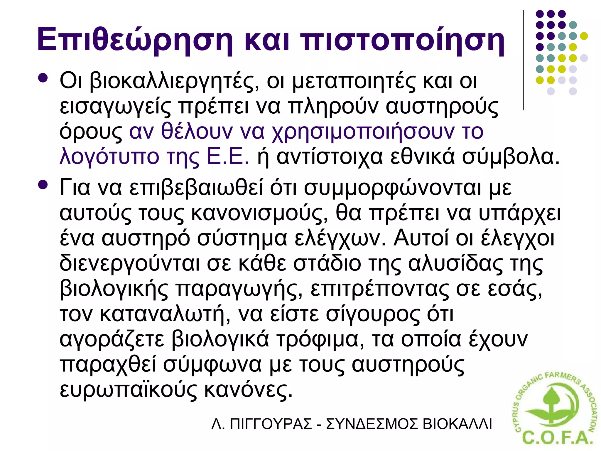 Επιθεώρηση και πιστοποίηση
 Οι βιοκαλλιεργητές, οι μεταποιητές και οι
  εισαγωγείς πρέπει να πληρούν αυστηρούς
  όρους αν θέλουν να χρησιμοποιήσουν το
  λογότυπο της Ε.Ε. ή αντίστοιχα εθνικά σύμβολα.
 Για να επιβεβαιωθεί ότι συμμορφώνονται με
  αυτούς τους κανονισμούς, θα πρέπει να υπάρχει
  ένα αυστηρό σύστημα ελέγχων. Αυτοί οι έλεγχοι
  διενεργούνται σε κάθε στάδιο της αλυσίδας της
  βιολογικής παραγωγής, επιτρέποντας σε εσάς,
  τον καταναλωτή, να είστε σίγουρος ότι
  αγοράζετε βιολογικά τρόφιμα, τα οποία έχουν
  παραχθεί σύμφωνα με τους αυστηρούς
  ευρωπαϊκούς κανόνες.
               Λ. ΠΙΓΓΟΥΡΑΣ - ΣΥΝΔΕΣΜΟΣ ΒΙΟΚΑΛΛΙΕΡΓΗΤΏΝ ΚΥΠΡ
 