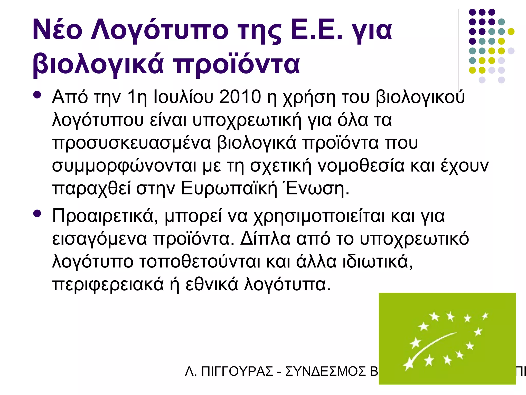 Νέο Λογότυπο της Ε.Ε. για
βιολογικά προϊόντα
   Από την 1η Ιουλίου 2010 η χρήση του βιολογικού
    λογότυπου είναι υποχρεωτική για όλα τα
    προσυσκευασμένα βιολογικά προϊόντα που
    συμμορφώνονται με τη σχετική νομοθεσία και έχουν
    παραχθεί στην Ευρωπαϊκή Ένωση.
   Προαιρετικά, μπορεί να χρησιμοποιείται και για
    εισαγόμενα προϊόντα. Δίπλα από το υποχρεωτικό
    λογότυπο τοποθετούνται και άλλα ιδιωτικά,
    περιφερειακά ή εθνικά λογότυπα.



                  Λ. ΠΙΓΓΟΥΡΑΣ - ΣΥΝΔΕΣΜΟΣ ΒΙΟΚΑΛΛΙΕΡΓΗΤΏΝ ΚΥΠΡ
 