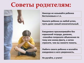 Советы родителям:
        Никогда не называйте ребенка
        бестолковым и т.п.

        Хвалите ребенка за любой успех,
        пусть даже самый незначительный.


        Ежедневно просматривайте без
        нареканий тетради, дневник,
         спокойно попросите объяснения по
        тому или иному факту, а затем
        спросите, чем вы можете помочь.

        Любите своего ребенка и вселяйте
        ежедневно в него уверенность.

        Не ругайте, а учите!
 
