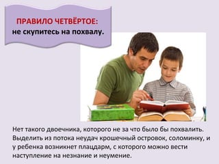 ПРАВИЛО ЧЕТВЁРТОЕ:
не скупитесь на похвалу.




Нет такого двоечника, которого не за что было бы похвалить.
Выделить из потока неудач крошечный островок, соломинку, и
у ребенка возникнет плацдарм, с которого можно вести
наступление на незнание и неумение.
 