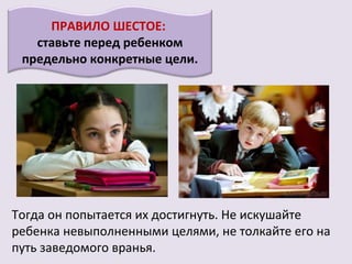 ПРАВИЛО ШЕСТОЕ:
   ставьте перед ребенком
 предельно конкретные цели.




Тогда он попытается их достигнуть. Не искушайте
ребенка невыполненными целями, не толкайте его на
путь заведомого вранья.
 