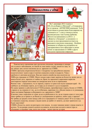 Реалността е една


                                               На 1 декември 2012 година в
                                             ОУ„Св.св.Кирил и Методий”, с.Семерджие-
                                             во се проведе АНТИСПИН кампания. Тя бе
                                             подготвена и осъществена благодарение на
                                             учениците от 7. клас и тяхната класна
                                             ръководителка г-жа Галина Дойкова.
                                             Мотото на кампанията за 2012 г. е
                                             „Животът е безценен”, а основните и
                                             насоки са към предизвикателствата на
                                             рисковото сексуално поведение . Особено
                                             внимание се обърна на употребата на
                                             презервативите като ефективен и евтин
                                             начин за предпазване от ХИВ и други
                                             сексуално преносими инфекции.




    Човечеството преминава през различни епидемии, преживява и намира
лек за много заболявания, но никой не знае какво следва, никой не знае, че
ще дойдат дни, когато милиони ще са заразени със СПИН.
СПИН е фатална смъртоносна болест. Синдромът на придобитата имунна
недостатъчност засяга хора от всички социални слоеве и възрасти. Това е
проблем от световна величина. Във все повече семейства има носители на
ХИВ или страдащи от СПИН. Много млади хора стават жертва на болестта, всеки ден се
ражда болно дете, заразено от майка си, броят на заразените наркомани нараства
многократно поради използване на замърсени вече игли и спринцовки.
Всичко това – страданието, че си заразен, страхът от рано или късно идващия край – би
трябвало да сближава хората, да ги кара да си помагат и да се подкрепят.
Но какво правим в действителност? Отблъскваме, пренебрегваме хората, болни от СПИН,
стараем се да страним от тях, да ги отбягваме, наричаме ги с обидни имена и ги унижаваме.
Защо поставяме бариера в общуването със заразените с ХИВ?
И всичко това е породено от страх да не се разболееш и ти, да не станеш един от тези хора.
Защо трябва да се криеш и да бягаш от доскорошния си приятел, който днес е заразен?
Не трябва да градим стени между себе си и страдащите от тежката ужаст! И те са хора, и те
са човешки същества, искащи с жадни шепи да грабят от живота, да имат приятели и да
бъдат щастливи!
СПИН е болестта, която ни разтърси и ни показа, че един човешки живот струва повече от
всичко. Тя ни разкри лошите аспекти на живота, вследствие на които някои хора се
сближават и оценяват това, което им остава – малко щастие до края.
 