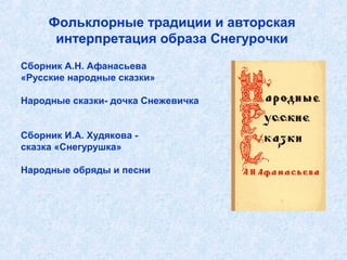 Фольклорные традиции и авторская
      интерпретация образа Снегурочки
Сборник А.Н. Афанасьева
«Русские народные сказки»

Народные сказки- дочка Снежевичка


Сборник И.А. Худякова -
сказка «Снегурушка»

Народные обряды и песни
 