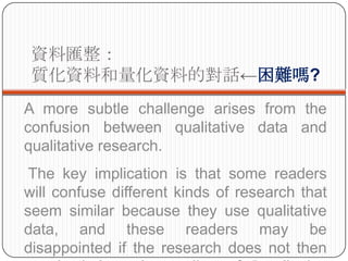 YυR
 |YϺYϵČԒy?
A more subtle challenge arises from the
confusion between qualitative data and
qualitative research.
 The key implication is that some readers
will confuse different kinds of research that
seem similar because they use qualitative
data, and these readers may be
disappointed if the research does not then
 