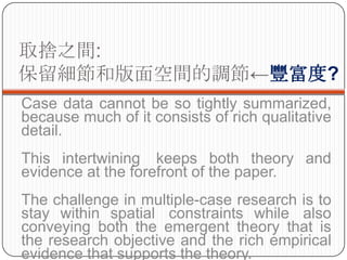 ȡ֮g:
Ͱg{S?
Case data cannot be so tightly summarized,
because much of it consists of rich qualitative
detail.
This intertwining keeps both theory and
evidence at the forefront of the paper.
The challenge in multiple-case research is to
stay within spatial constraints while also
conveying both the emergent theory that is
the research objective and the rich empirical
evidence that supports the theory.
 