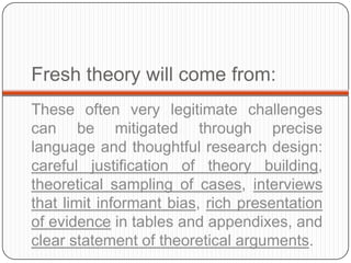 Fresh theory will come from:
These often very legitimate challenges
can be mitigated through precise
language and thoughtful research design:
careful justification of theory building,
theoretical sampling of cases, interviews
that limit informant bias, rich presentation
of evidence in tables and appendixes, and
clear statement of theoretical arguments.
 