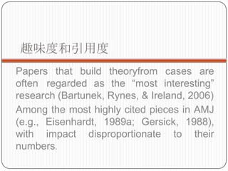 ȤζȺö
Papers that build theoryfrom cases are
often regarded as the most interesting
research (Bartunek, Rynes, & Ireland, 2006)
Among the most highly cited pieces in AMJ
(e.g., Eisenhardt, 1989a; Gersick, 1988),
with impact disproportionate to their
numbers.
 