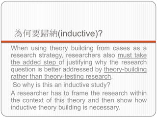Ҫw{(inductive)?
When using theory building from cases as a
research strategy, researchers also must take
the added step of justifying why the research
question is better addressed by theory-building
rather than theory-testing research.
 So why is this an inductive study?
A researcher has to frame the research within
the context of this theory and then show how
inductive theory building is necessary.
 