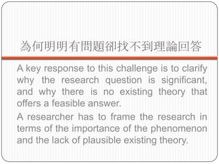 І}sҲՓش
A key response to this challenge is to clarify
why the research question is significant,
and why there is no existing theory that
offers a feasible answer.
A researcher has to frame the research in
terms of the importance of the phenomenon
and the lack of plausible existing theory.
 