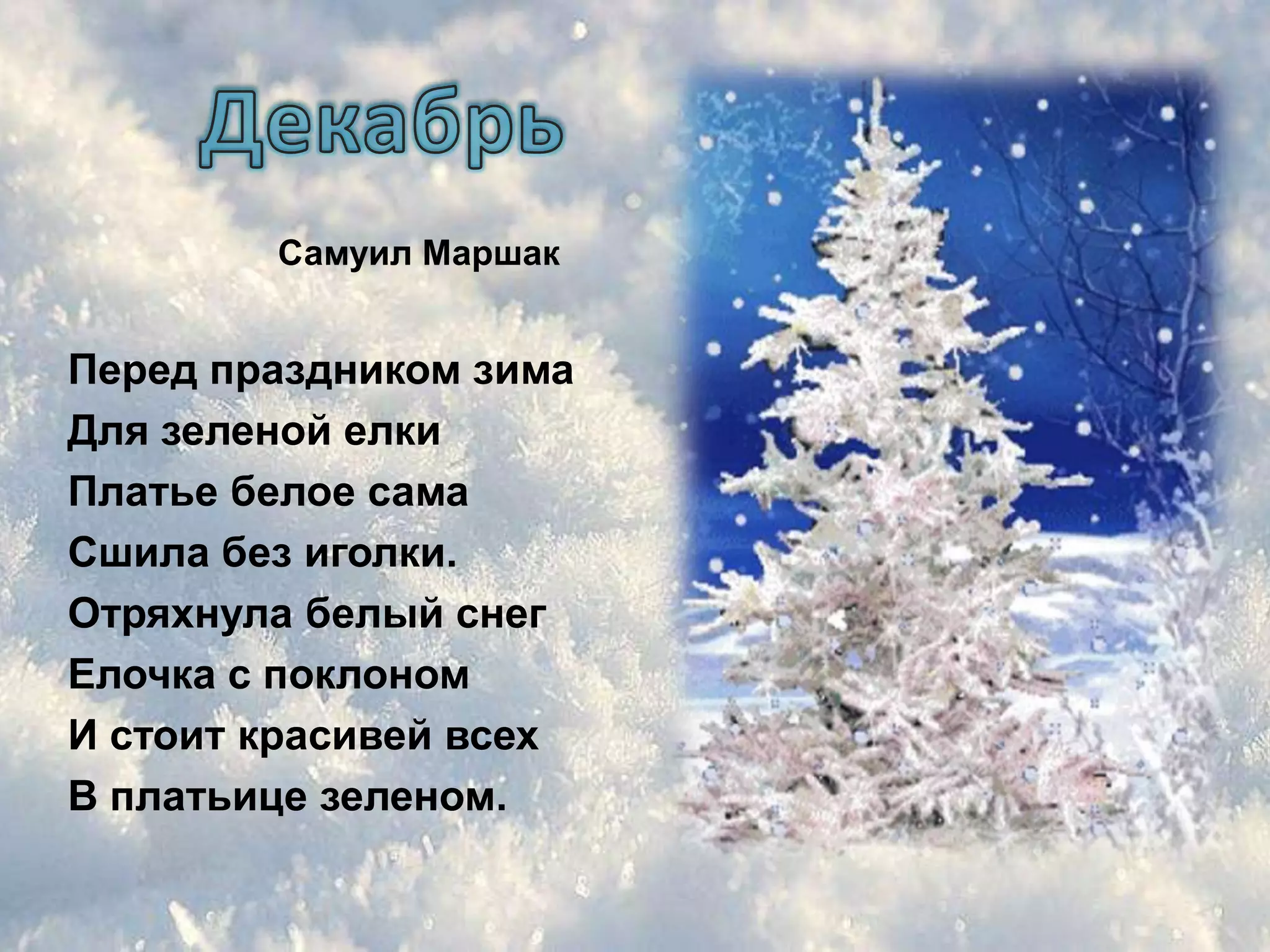 Самуил Маршак


Перед праздником зима
Для зеленой елки
Платье белое сама
Сшила без иголки.
Отряхнула белый снег
Елочка с поклоном
И стоит красивей всех
В платьице зеленом.
 