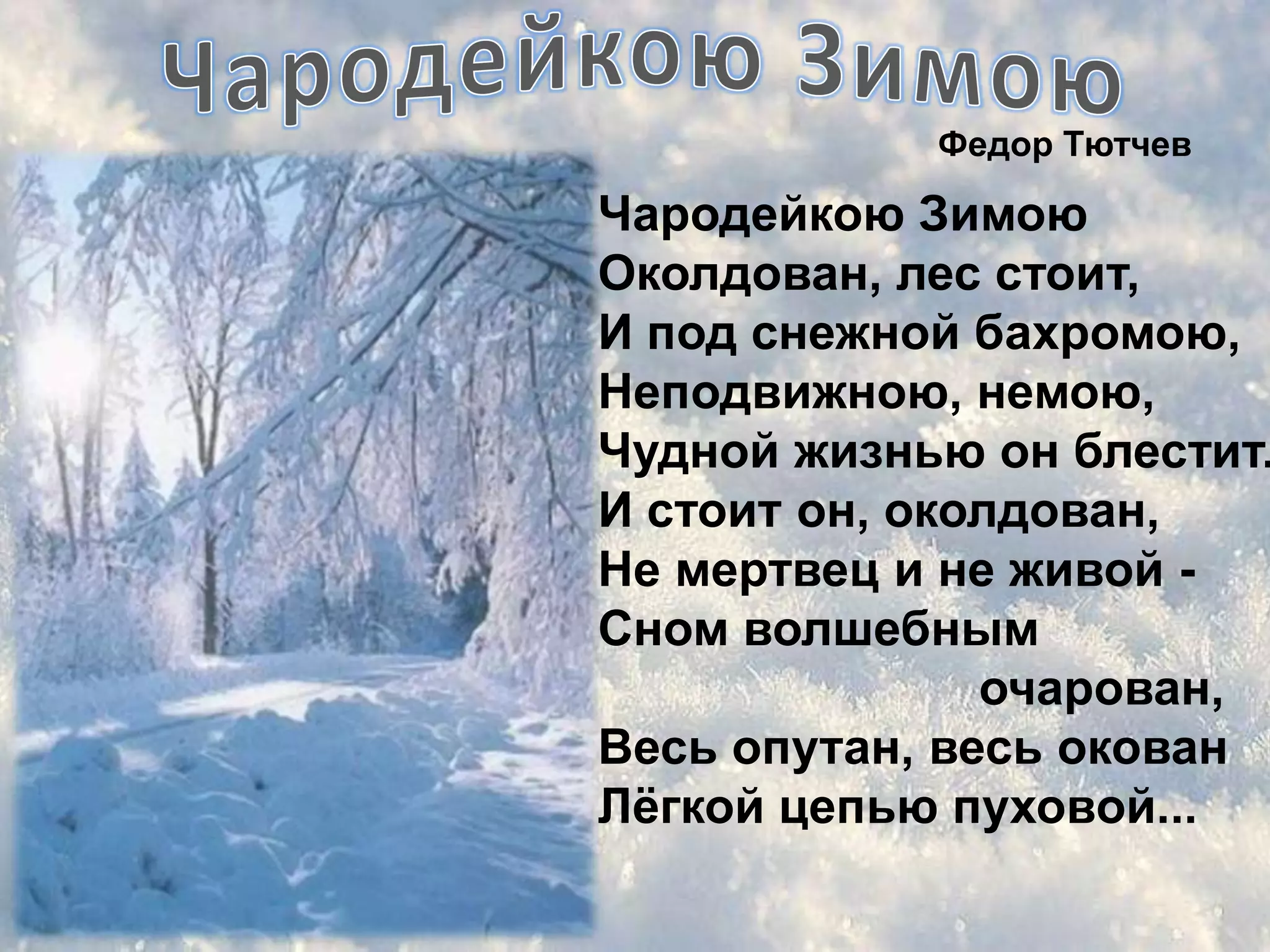 Федор Тютчев

Чародейкою Зимою
Околдован, лес стоит,
И под снежной бахромою,
Неподвижною, немою,
Чудной жизнью он блестит.
И стоит он, околдован,
Не мертвец и не живой -
Сном волшебным
               очарован,
Весь опутан, весь окован
Лѐгкой цепью пуховой...
 
