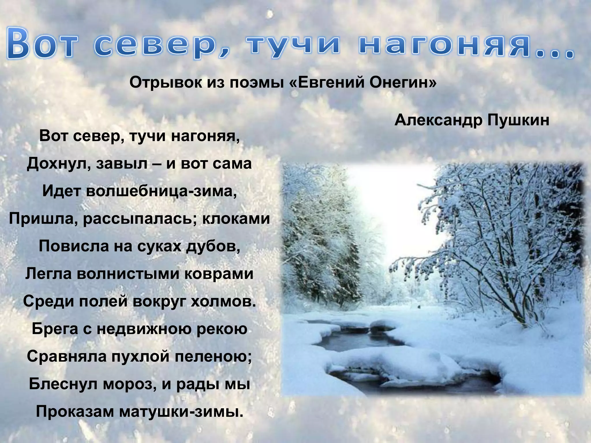 Отрывок из поэмы «Евгений Онегин»

                                         Александр Пушкин
   Вот север, тучи нагоняя,
 Дохнул, завыл – и вот сама
   Идет волшебница-зима,
Пришла, рассыпалась; клоками
   Повисла на суках дубов,
 Легла волнистыми коврами
 Среди полей вокруг холмов.
  Брега с недвижною рекою
 Сравняла пухлой пеленою;
  Блеснул мороз, и рады мы
  Проказам матушки-зимы.
 
