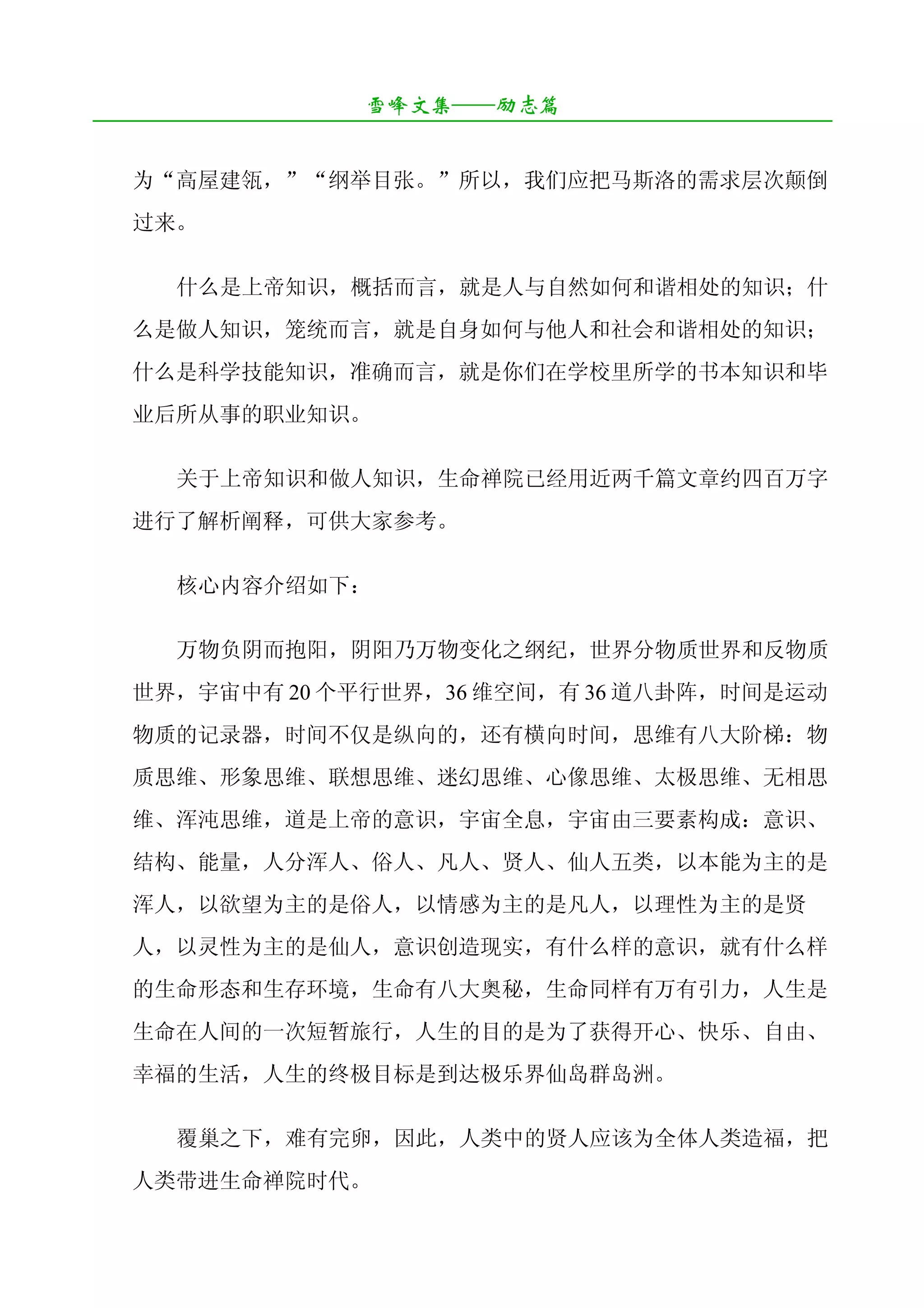 雪峰文集——励志篇
¯¯¯¯¯¯¯¯¯¯¯¯¯¯¯¯¯¯¯¯¯¯¯¯¯¯¯¯¯¯¯¯¯¯¯¯¯¯¯¯¯¯¯¯¯¯¯¯¯¯¯¯¯¯¯¯¯¯¯¯¯¯¯¯¯¯¯¯

   为“高屋建瓴，”“纲举目张。”所以，我们应把马斯洛的需求层次颠倒
   过来。

       什么是上帝知识，概括而言，就是人与自然如何和谐相处的知识；什
   么是做人知识，笼统而言，就是自身如何与他人和社会和谐相处的知识；
   什么是科学技能知识，准确而言，就是你们在学校里所学的书本知识和毕
   业后所从事的职业知识。

       关于上帝知识和做人知识，生命禅院已经用近两千篇文章约四百万字
   进行了解析阐释，可供大家参考。

       核心内容介绍如下：

       万物负阴而抱阳，阴阳乃万物变化之纲纪，世界分物质世界和反物质
   世界，宇宙中有 20 个平行世界，36 维空间，有 36 道八卦阵，时间是运动
   物质的记录器，时间不仅是纵向的，还有横向时间，思维有八大阶梯：物
   质思维、形象思维、联想思维、迷幻思维、心像思维、太极思维、无相思
   维、浑沌思维，道是上帝的意识，宇宙全息，宇宙由三要素构成：意识、
   结构、能量，人分浑人、俗人、凡人、贤人、仙人五类，以本能为主的是
   浑人，以欲望为主的是俗人，以情感为主的是凡人，以理性为主的是贤
   人，以灵性为主的是仙人，意识创造现实，有什么样的意识，就有什么样
   的生命形态和生存环境，生命有八大奥秘，生命同样有万有引力，人生是
   生命在人间的一次短暂旅行，人生的目的是为了获得开心、快乐、自由、
   幸福的生活，人生的终极目标是到达极乐界仙岛群岛洲。

       覆巢之下，难有完卵，因此，人类中的贤人应该为全体人类造福，把
   人类带进生命禅院时代。
 