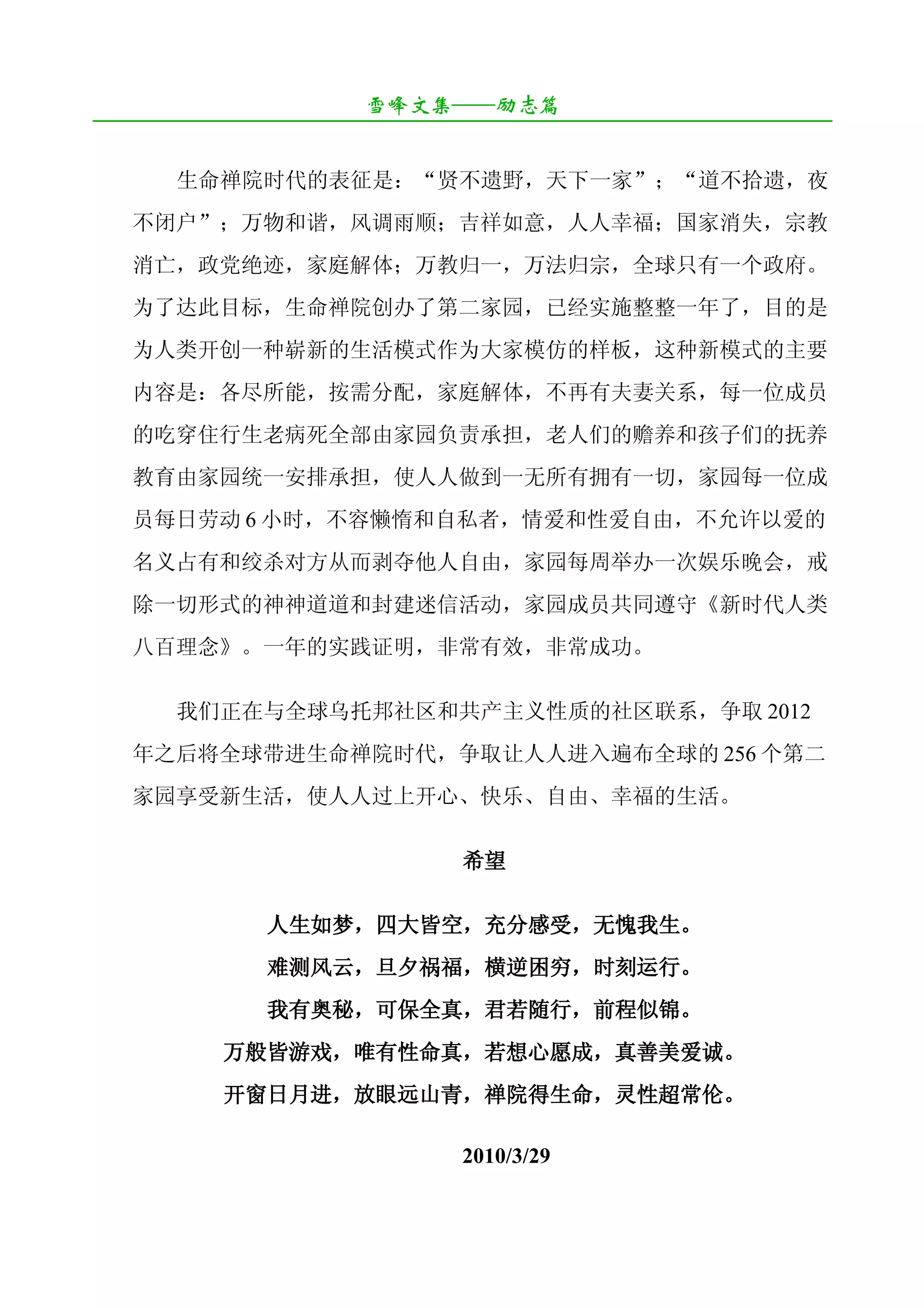 雪峰文集——励志篇
¯¯¯¯¯¯¯¯¯¯¯¯¯¯¯¯¯¯¯¯¯¯¯¯¯¯¯¯¯¯¯¯¯¯¯¯¯¯¯¯¯¯¯¯¯¯¯¯¯¯¯¯¯¯¯¯¯¯¯¯¯¯¯¯¯¯¯¯

       生命禅院时代的表征是：“贤不遗野，天下一家”；“道不拾遗，夜
   不闭户”；万物和谐，风调雨顺；吉祥如意，人人幸福；国家消失，宗教
   消亡，政党绝迹，家庭解体；万教归一，万法归宗，全球只有一个政府。
   为了达此目标，生命禅院创办了第二家园，已经实施整整一年了，目的是
   为人类开创一种崭新的生活模式作为大家模仿的样板，这种新模式的主要
   内容是：各尽所能，按需分配，家庭解体，不再有夫妻关系，每一位成员
   的吃穿住行生老病死全部由家园负责承担，老人们的赡养和孩子们的抚养
   教育由家园统一安排承担，使人人做到一无所有拥有一切，家园每一位成
   员每日劳动 6 小时，不容懒惰和自私者，情爱和性爱自由，不允许以爱的
   名义占有和绞杀对方从而剥夺他人自由，家园每周举办一次娱乐晚会，戒
   除一切形式的神神道道和封建迷信活动，家园成员共同遵守《新时代人类
   八百理念》。一年的实践证明，非常有效，非常成功。

       我们正在与全球乌托邦社区和共产主义性质的社区联系，争取 2012
   年之后将全球带进生命禅院时代，争取让人人进入遍布全球的 256 个第二
   家园享受新生活，使人人过上开心、快乐、自由、幸福的生活。

                                  希望

                人生如梦，四大皆空，充分感受，无愧我生。
                难测风云，旦夕祸福，横逆困穷，时刻运行。
                我有奥秘，可保全真，君若随行，前程似锦。
            万般皆游戏，唯有性命真，若想心愿成，真善美爱诚。
            开窗日月进，放眼远山青，禅院得生命，灵性超常伦。

                                 2010/3/29
 